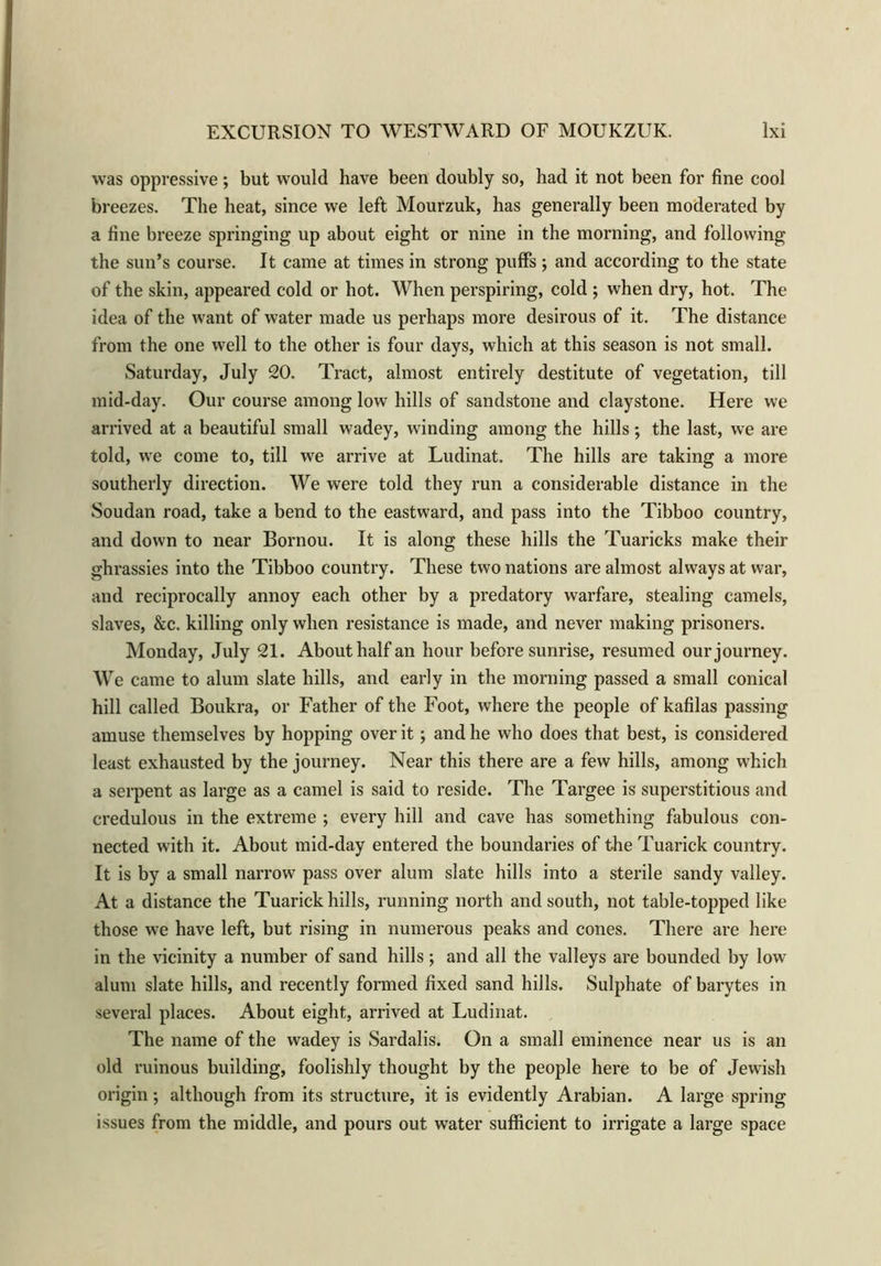was oppressive; but would have been doubly so, had it not been for fine cool bi •eezes. The heat, since we left Mourzuk, has generally been moderated by a fine breeze springing up about eight or nine in the morning, and following the sun’s course. It came at times in strong puffs; and according to the state of the skin, appeared cold or hot. When perspiring, cold ; when dry, hot. The idea of the want of water made us perhaps more desirous of it. The distance from the one well to the other is four days, which at this season is not small. Saturday, July 20. Tract, almost entirely destitute of vegetation, till mid-day. Our course among low hills of sandstone and claystone. Here we arrived at a beautiful small wadey, winding among the hills; the last, we are told, we come to, till we arrive at Ludinat. The hills are taking a more southerly direction. We were told they run a considerable distance in the Soudan road, take a bend to the eastward, and pass into the Tibboo country, and down to near Bornou. It is along these hills the Tuaricks make their ghrassies into the Tibboo country. These two nations are almost always at war, and reciprocally annoy each other by a predatory warfare, stealing camels, slaves, &c. killing only when resistance is made, and never making prisoners. Monday, July 21. About half an hour before sunrise, resumed our journey. We came to alum slate hills, and early in the morning passed a small conical hill called Boukra, or Father of the Foot, where the people of kafilas passing amuse themselves by hopping over it; and he who does that best, is considered least exhausted by the journey. Near this there are a few hills, among which a serpent as large as a camel is said to reside. The Targee is superstitious and credulous in the extreme ; every hill and cave has something fabulous con- nected with it. About mid-day entered the boundaries of the Tuarick country. It is by a small narrow pass over alum slate hills into a sterile sandy valley. At a distance the Tuarick hills, running north and south, not table-topped like those we have left, but rising in numerous peaks and cones. There are here in the vicinity a number of sand hills ; and all the valleys are bounded by low alum slate hills, and recently formed fixed sand hills. Sulphate of barytes in several places. About eight, arrived at Ludinat. The name of the wadey is Sardalis. On a small eminence near us is an old ruinous building, foolishly thought by the people here to be of Jewish origin; although from its structure, it is evidently Arabian. A large spring issues from the middle, and pours out water sufficient to irrigate a large space