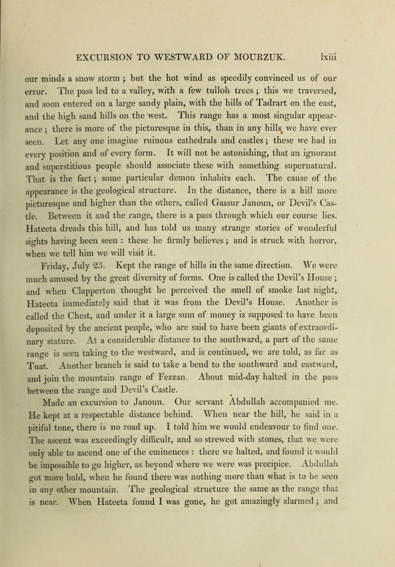 our minds a snow stonn ; but the hot wind as speedily convinced us of our error. The pass led to a valley, with a few tulloh trees ; this we traversed, and soon entered on a large sandy plain, with the hills of Tadrart on the east, and the high sand hills on the west. This range has a most singular appear- ance ; there is more of the picturesque in this, than in any hills# we have ever seen. Let any one imagine ruinous cathedrals and castles; these we had in every position and of every form. It will not be astonishing, that an ignorant and superstitious people should associate these with something supernatural. That is the fact; some particular demon inhabits each. The cause of the appearance is the geological structure. In the distance, there is a hill more picturesque and higher than the others, called Gassur Janoun, or Devil’s Cas- tle. Between it and the range, there is a pass through which our course lies. Hateeta dreads this hill, and has told us many strange stories of wonderful sights having been seen : these he firmly believes ; and is struck with horror, when we tell him we will visit it. Friday, July 25. Kept the range of hills in the same direction. We were much amused by the great diversity of forms. One is called the Devil’s House ; and when Clapperton thought he perceived the smell of smoke last night, Hateeta immediately said that it was from the Devil’s House. Another is called the Chest, and under it a large sum of money is supposed to have been deposited by the ancient people, who are said to have been giants of extraordi- nary stature. At a considerable distance to the southward, a part of the same rano'e is seen taking to the westward, and is continued, we are told, as far as Tuat. Another branch is said to take a bend to the southward and eastward, and join the mountain range of Fezzan. About mid-day halted in the pass between the range and Devil’s Castle. Made an excursion to Janoun. Our servant Abdullah accompanied me. He kept at a respectable distance behind. When near the hill, he said in a pitiful tone, there is no road up. I told him we would endeavour to find one. The ascent was exceedingly difficult, and so strewed with stones, that we were only able to ascend one of the eminences : there we halted, and found it would be impossible to go higher, as beyond where we were was precipice. Abdullah got more bold, when he found there was nothing more than what is to be seen in any other mountain. The geological structure the same as the range that is near. When Hateeta found I was gone, he got amazingly alarmed; and