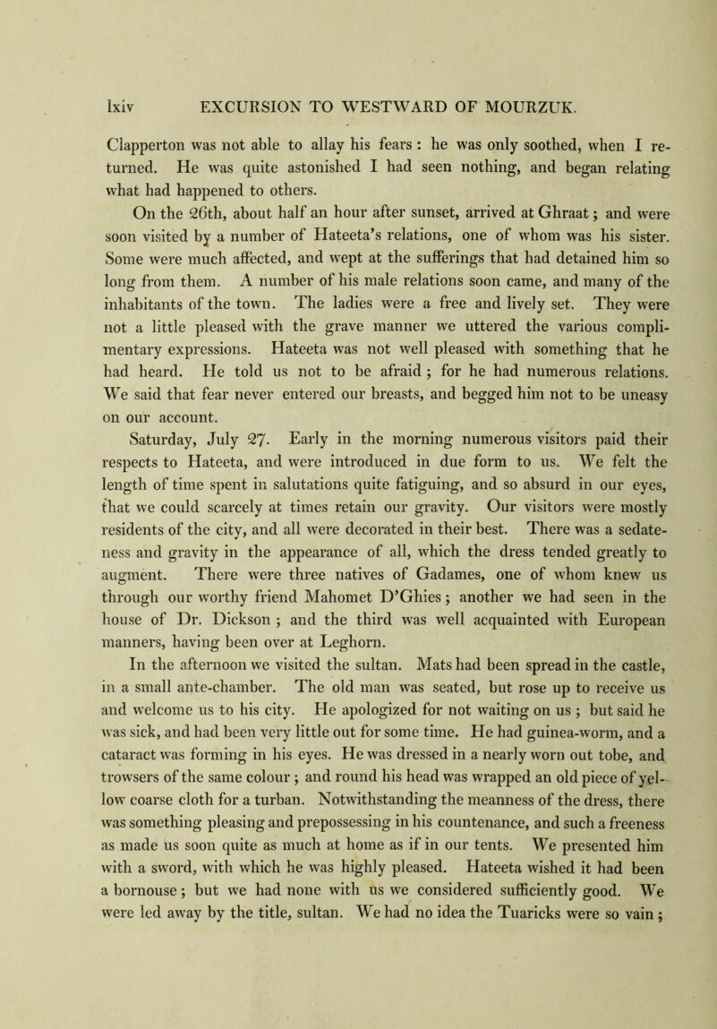 Clapperton was not able to allay his fears : he was only soothed, when I re- turned. He was quite astonished I had seen nothing, and began relating what had happened to others. On the 26th, about half an hour after sunset, arrived at Ghraat; and were soon visited by a number of Hateeta’s relations, one of whom was his sister. Some were much affected, and wept at the sufferings that had detained him so long from them. A number of his male relations soon came, and many of the inhabitants of the town. The ladies were a free and lively set. They were not a little pleased with the grave manner we uttered the various compli- mentary expressions. Hateeta was not well pleased with something that he had heard. He told us not to be afraid ; for he had numerous relations. We said that fear never entered our breasts, and begged him not to be uneasy on our account. Saturday, July 27- Early in the morning numerous visitors paid their respects to Hateeta, and were introduced in due form to us. We felt the length of time spent in salutations quite fatiguing, and so absurd in our eyes, that we could scarcely at times retain our gravity. Our visitors were mostly residents of the city, and all were decorated in their best. There was a sedate- ness and gravity in the appearance of all, which the dress tended greatly to augment. There were three natives of Gadames, one of whom knew us through our worthy friend Mahomet D’Ghies ; another we had seen in the house of Dr. Dickson ; and the third was well acquainted with European manners, having been over at Leghorn. In the afternoon we visited the sultan. Mats had been spread in the castle, in a small ante-chamber. The old man was seated, but rose up to receive us and welcome us to his city. He apologized for not waiting on us ; but said he was sick, and had been very little out for some time. He had guinea-worm, and a cataract was forming in his eyes. He was dressed in a nearly worn out tobe, and trowsers of the same colour ; and round his head was wrapped an old piece of yel- low coarse cloth for a turban. Notwithstanding the meanness of the dress, there was something pleasing and prepossessing in his countenance, and such a freeness as made us soon quite as much at home as if in our tents. We presented him with a sword, with which he was highly pleased. Hateeta wished it had been a bornouse; but we had none with us we considered sufficiently good. We were led away by the title, sultan. We had no idea the Tuaricks were so vain ;