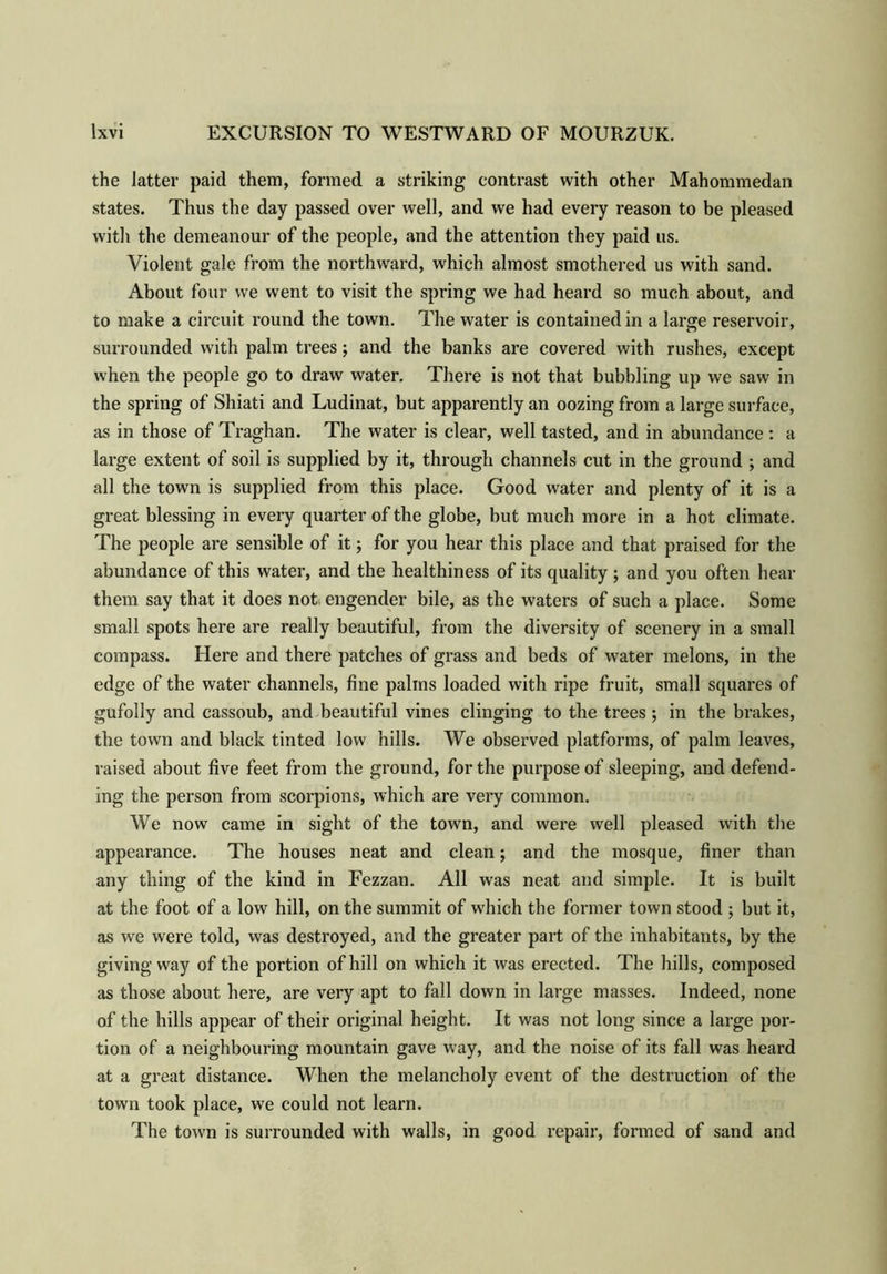the latter paid them, formed a striking contrast with other Mahommedan states. Thus the day passed over well, and we had every reason to be pleased with the demeanour of the people, and the attention they paid us. Violent gale from the northward, which almost smothered us with sand. About four we went to visit the spring we had heard so much about, and to make a circuit round the town. The water is contained in a large reservoir, surrounded with palm trees; and the banks are covered with rushes, except when the people go to draw water. There is not that bubbling up we saw in the spring of Shiati and Ludinat, but apparently an oozing from a large surface, as in those of Traghan. The water is clear, well tasted, and in abundance : a large extent of soil is supplied by it, through channels cut in the ground ; and all the town is supplied from this place. Good water and plenty of it is a great blessing in every quarter of the globe, but much more in a hot climate. The people are sensible of it; for you hear this place and that praised for the abundance of this water, and the healthiness of its quality; and you often hear them say that it does not; engender bile, as the waters of such a place. Some small spots here are really beautiful, from the diversity of scenery in a small compass. Here and there patches of grass and beds of water melons, in the edge of the water channels, fine palms loaded with ripe fruit, small squares of gufolly and cassoub, and beautiful vines clinging to the trees ; in the brakes, the town and black tinted low hills. We observed platforms, of palm leaves, raised about five feet from the ground, for the purpose of sleeping, and defend- ing the person from scorpions, which are very common. We now came in sight of the town, and were well pleased with the appearance. The houses neat and clean; and the mosque, finer than any thing of the kind in Fezzan. All was neat and simple. It is built at the foot of a low hill, on the summit of which the former town stood ; but it, as we were told, was destroyed, and the greater part of the inhabitants, by the giving way of the portion of hill on which it was erected. The hills, composed as those about here, are very apt to fall down in large masses. Indeed, none of the hills appear of their original height. It was not long since a large por- tion of a neighbouring mountain gave way, and the noise of its fall was heard at a great distance. When the melancholy event of the destruction of the town took place, we could not learn. The town is surrounded with walls, in good repair, formed of sand and