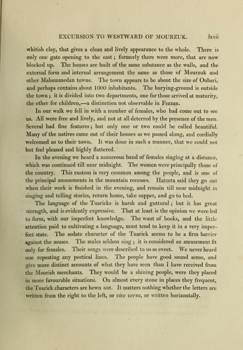 whitish clay, that gives a clean and lively appearance to the whole. There is only one gate opening to the east; formerly there were more, that are now blocked up. The houses are built of the same substance as the walls, and the external form and internal arrangement the same as those of Mourzuk and other Mahommedan towns. The town appears to be about the size of Oubari, and perhaps contains about 1000 inhabitants. The burying-ground is outside the town ; it is divided into two departments, one for those arrived at maturity, the other for children,—a distinction not observable in Fezzan. In our walk we fell in with a number of females, who had come out to see us. All were free and lively, and not at all deterred by the presence of the men. Several had fine features; but only one or two could be called beautiful. Many of the natives came out of their houses as we passed along, and cordially welcomed us to their town. It was done in such a manner, that we could not but feel pleased and highly flattered. In the evening we heard a numerous band of females singing at a distance, which was continued till near midnight. The women were principally those of the country. This custom is very common among the people, and is one of the principal amusements in the mountain recesses. Hateeta said they go out when their work is finished in the evening, and remain till near midnight in singing and telling stories, return home, take supper, and go to bed. The language of the Tuaricks is harsh and guttural ; but it has great strength, and is evidently expressive. That at least is the opinion we were led to form, with our imperfect knowledge. The want of books, and the little attention paid to cultivating a language, must tend to keep it in a very imper- fect state. The sedate character of the Tuarick seems to be a firm barrier against the muses. The males seldom sing ; it is considered an amusement fit only for females. Their songs were described to us as sweet. We never heard one repeating any poetical lines. The people have good sound sense, and give more distinct accounts of what they have seen than I have received from the Moorish merchants. They would be a shining people, were they placed in more favourable situations. On almost every stone in places they frequent, the Tuarick characters are hewn out. It matters nothing whether the letters are written from the right to the left, or vice versa, or written horizontally.
