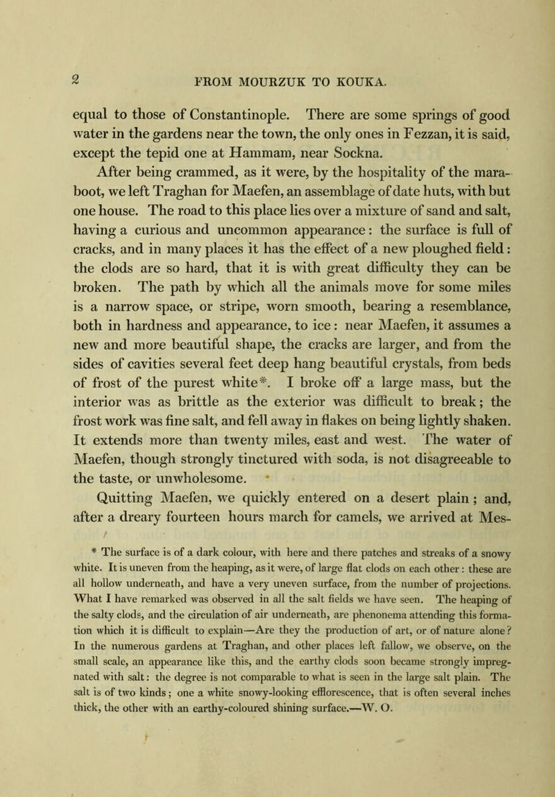 equal to those of Constantinople. There are some springs of good water in the gardens near the town, the only ones in Fezzan, it is said, except the tepid one at Hammam, near Sockna. After being crammed, as it were, by the hospitality of the mara- boot, we left Traghan for Maefen, an assemblage of date huts, with but one house. The road to this place lies over a mixture of sand and salt, having a curious and uncommon appearance: the surface is full of cracks, and in many places it has the effect of a new ploughed field: the clods are so hard, that it is with great difficulty they can be broken. The path by which all the animals move for some miles is a narrow space, or stripe, worn smooth, bearing a resemblance, both in hardness and appearance, to ice: near Maefen, it assumes a new and more beautiful shape, the cracks are larger, and from the sides of cavities several feet deep hang beautiful crystals, from beds of frost of the purest white*. I broke off a large mass, but the interior was as brittle as the exterior was difficult to break; the frost work was fine salt, and fell away in flakes on being lightly shaken. It extends more than twenty miles, east and west. The water of Maefen, though strongly tinctured with soda, is not disagreeable to the taste, or unwholesome. Quitting Maefen, we quickly entered on a desert plain; and, after a dreary fourteen hours march for camels, we arrived at Mes- / * The surface is of a dark colour, with here and there patches and streaks of a snowy white. It is uneven from the heaping, as it were, of large flat clods on each other: these are all hollow underneath, and have a very uneven surface, from the number of projections. What I have remarked was observed in all the salt fields we have seen. The heaping of the salty clods, and the circulation of air underneath, are phenonema attending this forma- tion which it is difficult to explain—Are they the production of art, or of nature alone ? In the numerous gardens at Traghan, and other places left fallow, we observe, on the small scale, an appearance like this, and the earthy clods soon became strongly impreg- nated with salt: the degree is not comparable to what is seen in the large salt plain. The salt is of two kinds; one a white snowy-looking efflorescence, that is often several inches thick, the other with an earthy-coloured shining surface.—W. O.