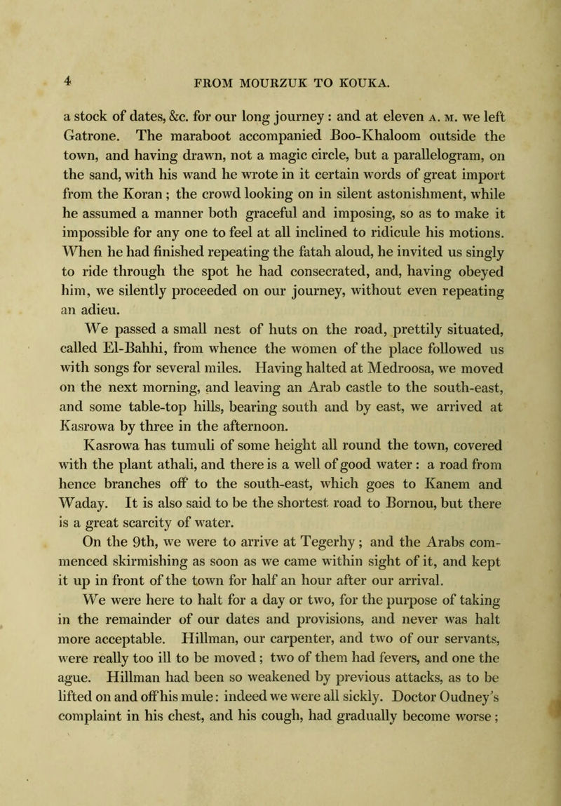 a stock of dates, &c. for our long journey : and at eleven a. m. we left Gatrone. The maraboot accompanied Eoo-Khaloom outside the town, and having drawn, not a magic circle, but a parallelogram, on the sand, with his wand he wrote in it certain words of great import from the Koran; the crowd looking on in silent astonishment, while he assumed a manner both graceful and imposing, so as to make it impossible for any one to feel at all inclined to ridicule his motions. When he had finished repeating the fatah aloud, he invited us singly to ride through the spot he had consecrated, and, having obeyed him, we silently proceeded on our journey, without even repeating an adieu. We passed a small nest of huts on the road, prettily situated, called El-Bahhi, from whence the women of the place followed us with songs for several miles. Having halted at Medroosa, we moved on the next morning, and leaving an Arab castle to the south-east, and some table-top hills, bearing south and by east, we arrived at Kasrowa by three in the afternoon. Kasrowa has tumuli of some height all round the town, covered with the plant athali, and there is a well of good water : a road from hence branches off to the south-east, which goes to Kanem and Waday. It is also said to be the shortest road to Bornou, but there is a great scarcity of water. On the 9th, we were to arrive at Tegerhy; and the Arabs com- menced skirmishing as soon as we came within sight of it, and kept it up in front of the town for half an hour after our arrival. We were here to halt for a day or two, for the purpose of taking in the remainder of our dates and provisions, and never was halt more acceptable. Hillman, our carpenter, and two of our servants, were really too ill to be moved; two of them had fevers, and one the ague. Hillman had been so weakened by previous attacks, as to be lifted on and offhis mule: indeed we were all sickly. Doctor Oudney's complaint in his chest, and his cough, had gradually become worse;