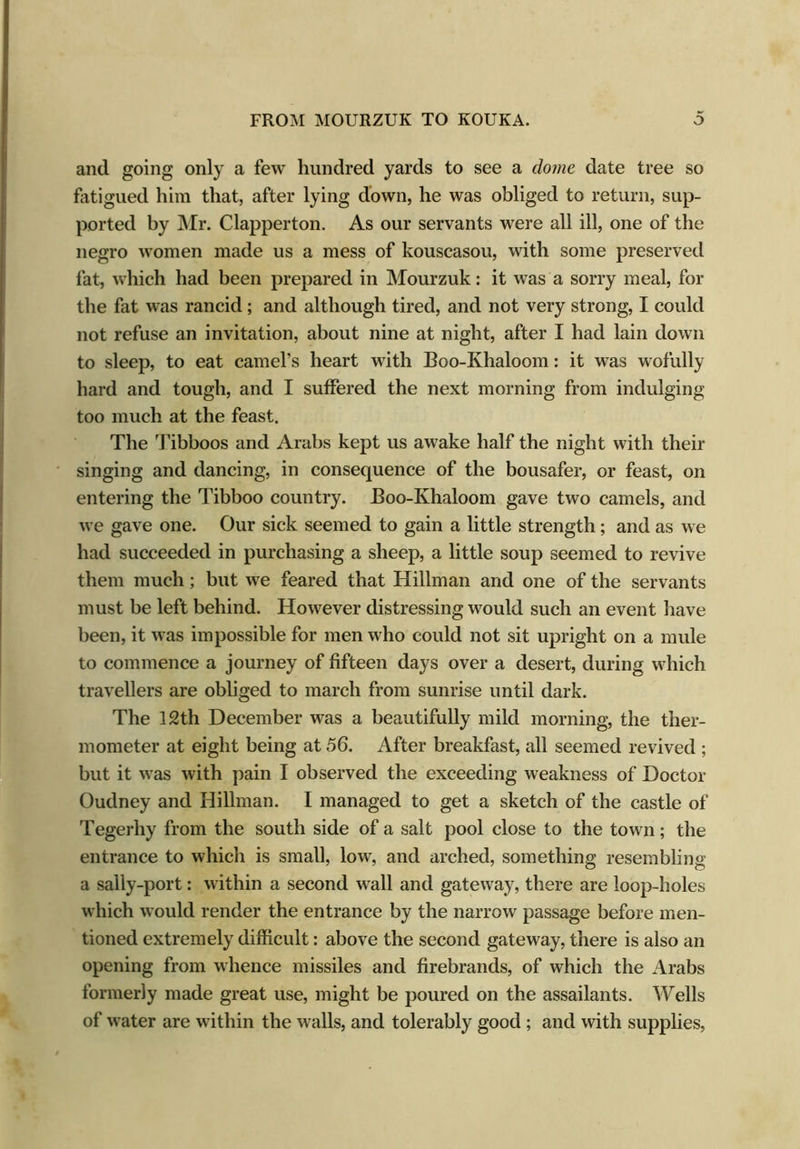 and going only a few hundred yards to see a dome date tree so fatigued him that, after lying down, he was obliged to return, sup- ported by Mr. Clapperton. As our servants were all ill, one of the negro women made us a mess of kouscasou, with some preserved fat, which had been prepared in Mourzuk: it was a sorry meal, for the fat was rancid; and although tired, and not very strong, I could not refuse an invitation, about nine at night, after I had lain down to sleep, to eat camel’s heart with Boo-Khaloom: it was wofully hard and tough, and I suffered the next morning from indulging too much at the feast. The Tibboos and Arabs kept us awake half the night with their singing and dancing, in consequence of the bousafer, or feast, on entering the Tibboo country. Boo-Khaloom gave two camels, and we gave one. Our sick seemed to gain a little strength; and as we had succeeded in purchasing a sheep, a little soup seemed to revive them much; but we feared that Hillman and one of the servants must be left behind. However distressing would such an event have been, it was impossible for men who could not sit upright on a mule to commence a journey of fifteen days over a desert, during which travellers are obliged to march from sunrise until dark. The 12th December was a beautifully mild morning, the ther- mometer at eight being at 56. After breakfast, all seemed revived ; but it was with pain I observed the exceeding weakness of Doctor Oudney and Hillman. I managed to get a sketch of the castle of Tegerhy from the south side of a salt pool close to the town; the entrance to which is small, low, and arched, something resembling a sally-port: within a second wall and gateway, there are loop-holes which would render the entrance by the narrow passage before men- tioned extremely difficult: above the second gateway, there is also an opening from whence missiles and firebrands, of which the Arabs formerly made great use, might be poured on the assailants. Wells of water are within the walls, and tolerably good ; and with supplies,
