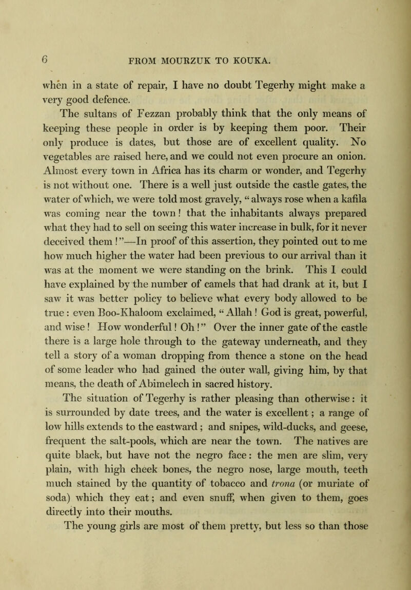 when in a state of repair, I have no doubt Tegerhy might make a very good defence. The sultans of Fezzan probably think that the only means of keeping these people in order is by keeping them poor. Their only produce is dates, but those are of excellent quality. No vegetables are raised here, and we could not even procure an onion. Almost every town in Africa has its charm or wonder, and Tegerhy is not without one. There is a well just outside the castle gates, the water of which, we were told most gravely, “ always rose when a kafila was coming near the town ! that the inhabitants always prepared what they had to sell on seeing this water increase in bulk, for it never deceived them ! ”—In proof of this assertion, they pointed out to me how much higher the water had been previous to our arrival than it was at the moment we were standing on the brink. This I could have explained by the number of camels that had drank at it, but I saw it was better policy to believe what every body allowed to be true : even Boo-Khaloom exclaimed, “ Allah ! God is great, powerful, and wise ! How wonderful! Oh ! ” Over the inner gate of the castle there is a large hole through to the gateway underneath, and they tell a story of a woman dropping from thence a stone on the head of some leader who had gained the outer wall, giving him, by that means, the death of Abimelech in sacred history. The situation of Tegerhy is rather pleasing than otherwise: it is surrounded by date trees, and the water is excellent; a range of low hills extends to the eastward; and snipes, wild-ducks, and geese, frequent the salt-pools, which are near the town. The natives are quite black, but have not the negro face: the men are slim, very plain, with high cheek bones, the negro nose, large mouth, teeth much stained by the quantity of tobacco and trona (or muriate of soda) which they eat; and even snuff, when given to them, goes directly into their mouths. The young girls are most of them pretty, but less so than those
