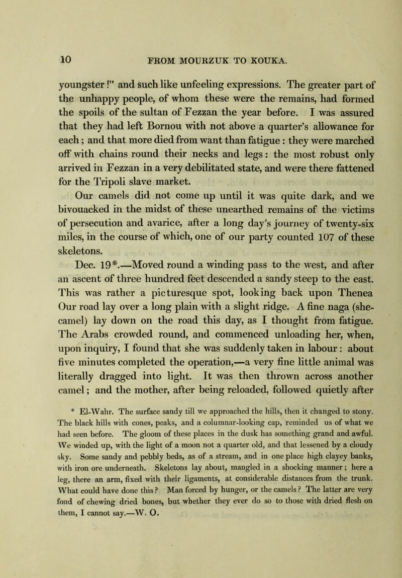 youngster!” and such like unfeeling expressions. The greater part of the unhappy people, of whom these were the remains, had formed the spoils of the sultan of Fezzan the year before. I was assured that they had left Bornou with not above a quarter’s allowance for each; and that more died from want than fatigue: they were marched off with chains round their necks and legs: the most robust only arrived in Fezzan in a very debilitated state, and were there fattened for the Tripoli slave market. Our camels did not come up until it was quite dark, and we bivouacked in the midst of these unearthed remains of the victims of persecution and avarice, after a long day’s journey of twenty-six miles, in the course of which, one of our party counted 107 of these skeletons. Dec. 19*.—Moved round a winding pass to the west, and after an ascent of three hundred feet descended a sandy steep to the east. This was rather a picturesque spot, looking back upon Thenea Our road lay over a long plain with a slight ridge. A fine naga (she- camel) lay down on the road this day, as I thought from fatigue. The Arabs crowded round, and commenced unloading her, when, upon inquiry, I found that she was suddenly taken in labour: about five minutes completed the operation,—a very fine little animal was literally dragged into light. It was then thrown across another camel; and the mother, after being reloaded, followed quietly after * El-Wahr. The surface sandy till we approached the hills, then it changed to stony. The black hills with cones, peaks, and a columnar-looking cap, reminded us of what we had seen before. The gloom of these places in the dusk has something grand and awful. We winded up, with the light of a moon not a quarter old, and that lessened by a cloudy sky. Some sandy and pebbly beds, as of a stream, and in one place high clayey banks, with iron ore underneath. Skeletons lay about, mangled in a shocking manner; here a leg, there an arm, fixed with their ligaments, at considerable distances from the trunk. What could have done this ? Man forced by hunger, or the camels ? The latter are very fond of chewing dried bones, but whether they ever do so to those with dried flesh on them, I cannot say.—W. O.