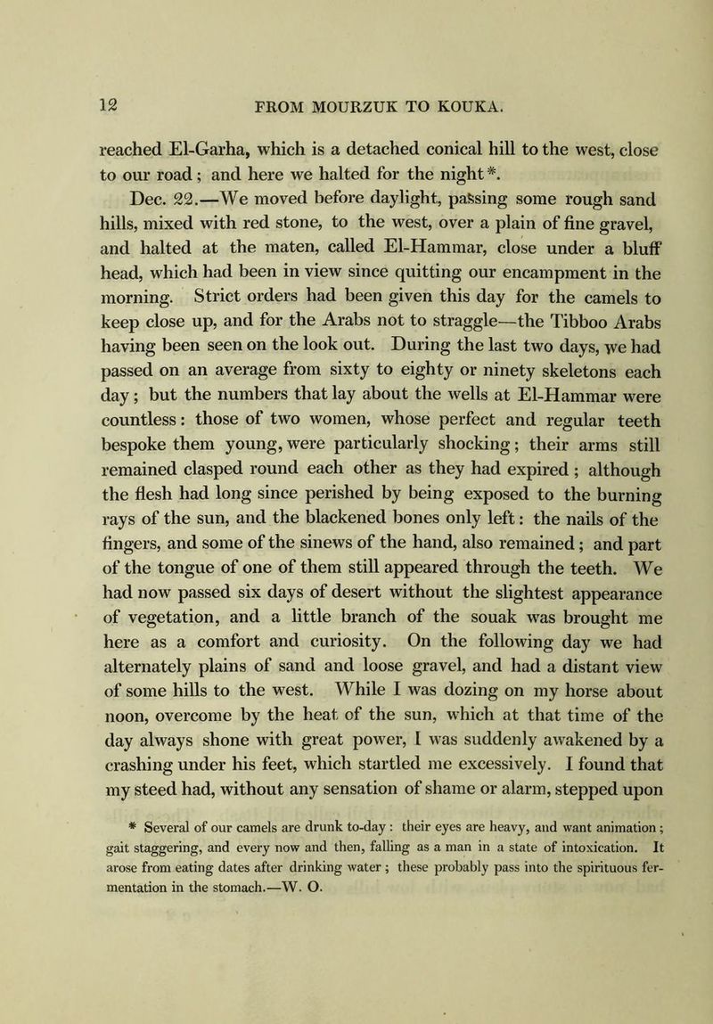reached El-Garha, which is a detached conical hill to the west, close to our road; and here we halted for the night#. Dec. 22.—We moved before daylight, passing some rough sand hills, mixed with red stone, to the west, over a plain of fine gravel, and halted at the maten, called El-Hammar, close under a bluff head, which had been in view since quitting our encampment in the morning. Strict orders had been given this day for the camels to keep close up, and for the Arabs not to straggle—the Tibboo Arabs having been seen on the look out. During the last two days, we had passed on an average from sixty to eighty or ninety skeletons each day; but the numbers that lay about the wells at El-Hammar were countless: those of two women, whose perfect and regular teeth bespoke them young, were particularly shocking; their arms still remained clasped round each other as they had expired ; although the flesh had long since perished by being exposed to the burning rays of the sun, and the blackened bones only left: the nails of the fingers, and some of the sinews of the hand, also remained; and part of the tongue of one of them still appeared through the teeth. We had now passed six days of desert without the slightest appearance of vegetation, and a little branch of the souak was brought me here as a comfort and curiosity. On the following day we had alternately plains of sand and loose gravel, and had a distant view of some hills to the west. While I was dozing on my horse about noon, overcome by the heat of the sun, which at that time of the day always shone with great power, I was suddenly awakened by a crashing under his feet, which startled me excessively. I found that my steed had, without any sensation of shame or alarm, stepped upon * Several of our camels are drunk to-day : their eyes are heavy, and want animation; gait staggering, and every now and then, falling as a man in a state of intoxication. It arose from eating dates after drinking water ; these probably pass into the spirituous fer- mentation in the stomach.—W. O.