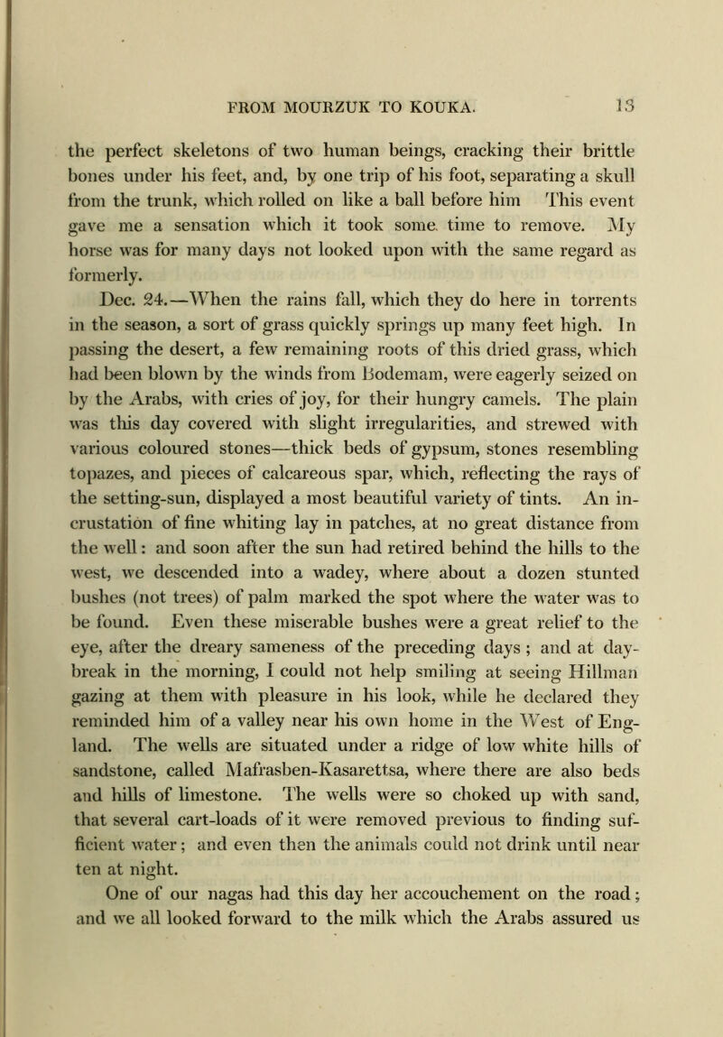 the perfect skeletons of two human beings, cracking their brittle bones under his feet, and, by one trip of his foot, separating a skull from the trunk, which rolled on like a ball before him This event gave me a sensation which it took some, time to remove. My horse was for many days not looked upon with the same regard as formerly. Dec. 24.—When the rains fall, which they do here in torrents in the season, a sort of grass quickly springs up many feet high. In passing the desert, a few remaining roots of this dried grass, which had been blown by the winds from llodemam, were eagerly seized on by the Arabs, with cries of joy, for their hungry camels. The plain was tills day covered with slight irregularities, and strewed with various coloured stones—thick beds of gypsum, stones resembling topazes, and pieces of calcareous spar, which, reflecting the rays of the setting-sun, displayed a most beautiful variety of tints. An in- crustation of fine whiting lay in patches, at no great distance from the well: and soon after the sun had retired behind the hills to the west, we descended into a wadey, where about a dozen stunted bushes (not trees) of palm marked the spot where the water was to be found. Even these miserable bushes were a great relief to the eye, after the dreary sameness of the preceding days ; and at day- break in the morning, I could not help smiling at seeing Hillman gazing at them with pleasure in his look, while he declared they reminded him of a valley near his own home in the West of Eng- land. The wells are situated under a ridge of low white hills of sandstone, called Mafrasben-Kasarettsa, where there are also beds and hills of limestone. The wells were so choked up with sand, that several cart-loads of it were removed previous to finding suf- ficient water; and even then the animals could not drink until near ten at night. One of our nagas had this day her accouchement on the road; and we all looked forward to the milk which the Arabs assured us