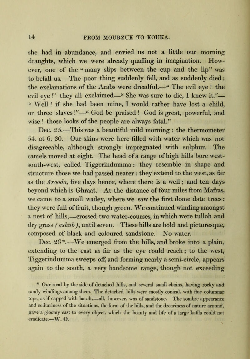 she had in abundance, and envied us not a little our morning draughts, which we were already quaffing in imagination. How- ever, one of the “many slips between the cup and the lip” was to befall us. The poor thing suddenly fell, and as suddenly died: the exclamations of the Arabs were dreadful.—“ The evil eye ! the evil eye!” they all exclaimed—“ She was sure to die, I knew it.”— “ Well! if she had been mine, I would rather have lost a child, or three slaves !v—“ God be praised! God is great, powerful, and wise! those looks of the people are always fatal.” Dec. 25.—This was a beautiful mild morning : the thermometer 54. at 6. SO. Our skins were here filled with water which was not disagreeable, although strongly impregnated with sulphur. The camels moved at eight. The head of a range of high hills bore west- south-west, called Tiggerindumma: they resemble in shape and structure those we had passed nearer: they extend to the west, as far as the Arooda, five days hence, where there is a well; and ten days beyond which is Ghraat. At the distance of four miles from Mafras, we came to a small wadey, where we saw the first dome date trees: they were full of fruit, though green. We continued winding amongst a nest of hills,—crossed two water-courses, in which were tulloh and dry grass (ashub), until seven. These hills are bold and picturesque, composed of black and coloured sandstone. No water. Dec. 26#.—We emerged from the hills, and broke into a plain, extending to the east as far as the eye Could reach; to the west, Tiggerindumma sweeps off, and forming nearly a semi-circle, appears again to the south, a very handsome range, though not exceeding * Our road by the side of detached hills, and several small chains, having rocky and sandy windings among them. The detached hills were mostly conical, with fine columnar tops, as if capped with basalt,—all, however, was of sandstone. The sombre appearance and solitariness of the situations, the form of the hills, and the dreariness of nature around, gave a gloomy cast to every object, which the beauty and life of a large kafila could not eradicate.—W. O-