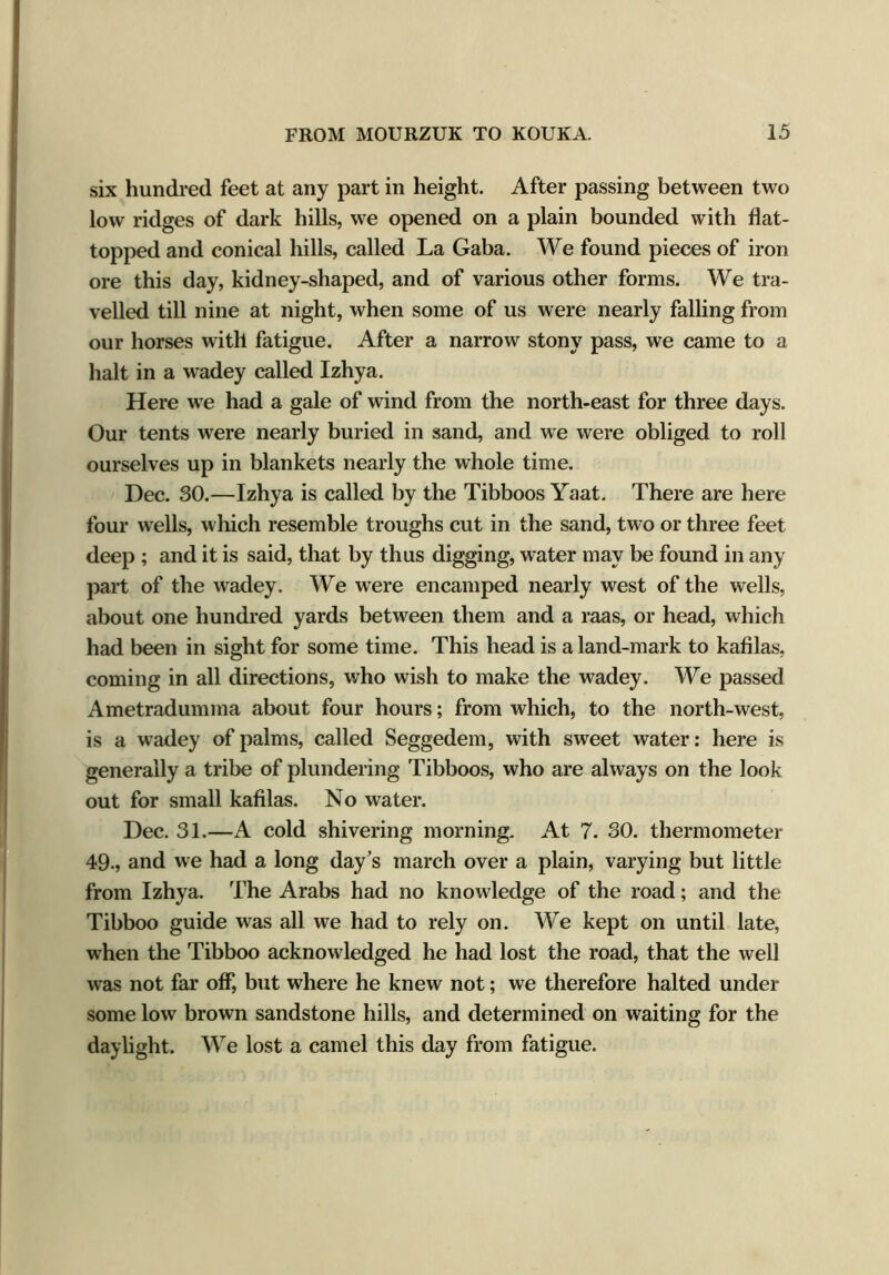 six hundred feet at any part in height. After passing between two low ridges of dark hills, we opened on a plain bounded with flat- topped and conical hills, called La Gaba. We found pieces of iron ore this day, kidney-shaped, and of various other forms. We tra- velled till nine at night, when some of us were nearly falling from our horses with fatigue. After a narrow stony pass, we came to a halt in a wadey called Izhya. Here we had a gale of wind from the north-east for three days. Our tents were nearly buried in sand, and we were obliged to roll ourselves up in blankets nearly the whole time. Dec. SO.—Izhya is called by the Tibboos Yaat. There are here four wells, which resemble troughs cut in the sand, two or three feet deep ; and it is said, that by thus digging, water may be found in any part of the wadey. We were encamped nearly west of the wells, about one hundred yards between them and a raas, or head, which had been in sight for some time. This head is a land-mark to kafilas, coming in all directions, who wish to make the wadey. We passed Ametradumma about four hours; from which, to the north-west, is a wadey of palms, called Seggedem, with sweet water: here is generally a tribe of plundering Tibboos, who are always on the look out for small kafilas. No water. Dec. 31.—A cold shivering morning. At 7. 30. thermometer 49., and we had a long day’s march over a plain, varying but little from Izhya. The Arabs had no knowledge of the road; and the Tibboo guide was all we had to rely on. We kept on until late, when the Tibboo acknowledged he had lost the road, that the well was not far off, but where he knew not; we therefore halted under some low brown sandstone hills, and determined on waiting for the daylight. We lost a camel this day from fatigue.