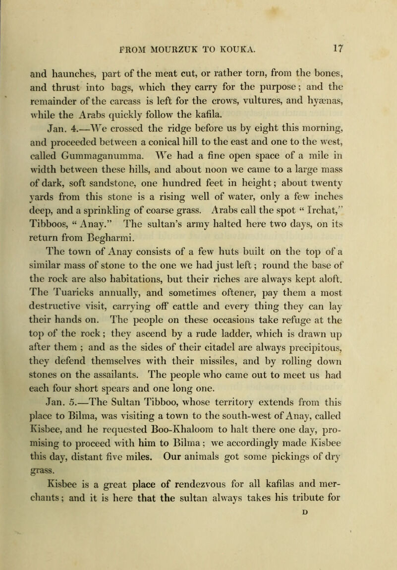 and haunches, part of the meat cut, or rather torn, from the bones, and thrust into bags, which they carry for the purpose; and the remainder of the carcass is left for the crows, vultures, and hyaenas, while the Arabs quickly follow the kafila. Jan. 4.—We crossed the ridge before us by eight this morning, and proceeded between a conical hill to the east and one to the west, called Gummaganumma. We had a fine open space of a mile in width between these hills, and about noon we came to a large mass of dark, soft sandstone, one hundred feet in height; about twenty yards from this stone is a rising well of water, only a few inches deep, and a sprinkling of coarse grass. Arabs call the spot “ Irchat/ Tibboos, “ A nay.” The sultan’s army halted here two days, on its return from Begharmi. The town of Anay consists of a few huts built on the top of a similar mass of stone to the one we had just left; round the base of the rock are also habitations, but their riches are always kept aloft. The Tuaricks annually, and sometimes oftener, pay them a most destructive visit, carrying off cattle and every thing they can lay their hands on. The people on these occasions take refuge at the top of the rock; they ascend by a rude ladder, which is drawn up after them ; and as the sides of their citadel are always precipitous, they defend themselves with their missiles, and by rolling down stones on the assailants. The people wTho came out to meet us had each four short spears and one long one. Jan. 5.—The Sultan Tibboo, whose territory extends from this place to Bilma, wTas visiting a town to the south-w^est of Anay, called Kisbee, and he requested Boo-Khaloom to halt there one day, pro- mising to proceed w ith him to Bilma; we accordingly made Kisbee this day, distant five miles. Our animals got some pickings of dry grass. Kisbee is a great place of rendezvous for all kafilas and mer- chants ; and it is here that the sultan always takes his tribute for D