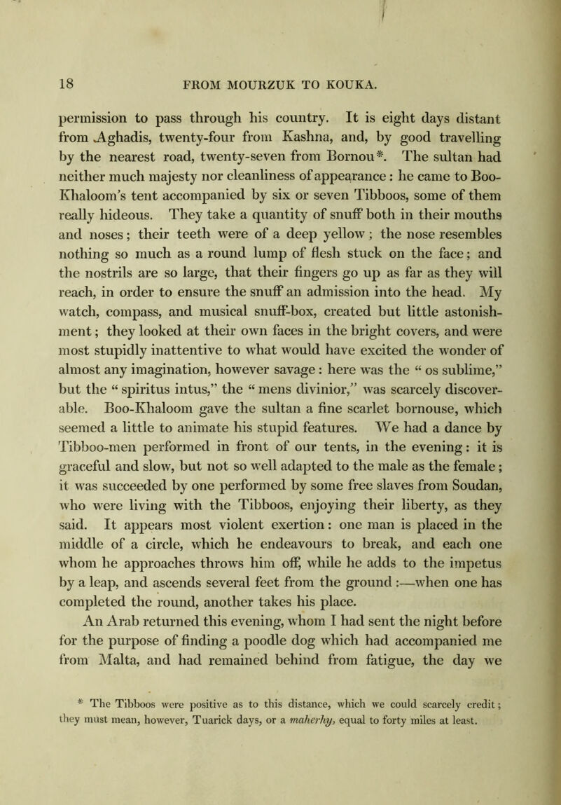 permission to pass through his country. It is eight days distant from Aghadis, twenty-four from Kashna, and, by good travelling by the nearest road, twenty-seven from Bornou *. The sultan had neither much majesty nor cleanliness of appearance : he came to Boo- Khaloom’s tent accompanied by six or seven Tibboos, some of them really hideous. They take a quantity of snuff both in their mouths and noses; their teeth were of a deep yellow; the nose resembles nothing so much as a round lump of flesh stuck on the face; and the nostrils are so large, that their fingers go up as far as they will reach, in order to ensure the snuff an admission into the head. My watch, compass, and musical snuff-box, created but little astonish- ment ; they looked at their own faces in the bright covers, and were most stupidly inattentive to what would have excited the wonder of almost any imagination, however savage : here was the “ os sublime,” but the “ spiritus intus,” the “ mens divinior,” was scarcely discover- able. Boo-Khaloom gave the sultan a fine scarlet bornouse, which seemed a little to animate his stupid features. We had a dance by Tibboo-men performed in front of our tents, in the evening: it is graceful and slow, but not so well adapted to the male as the female; it was succeeded by one performed by some free slaves from Soudan, who were living with the Tibboos, enjoying their liberty, as they said. It appears most violent exertion: one man is placed in the middle of a circle, which he endeavours to break, and each one whom he approaches throws him off, while he adds to the impetus by a leap, and ascends several feet from the ground :—when one has completed the round, another takes his place. An Arab returned this evening, whom I had sent the night before for the purpose of finding a poodle dog which had accompanied me from Malta, and had remained behind from fatigue, the day we * The Tibboos were positive as to this distance, which we could scarcely credit; they must mean, however, Tuarick days, or a maherhy, equal to forty miles at least.