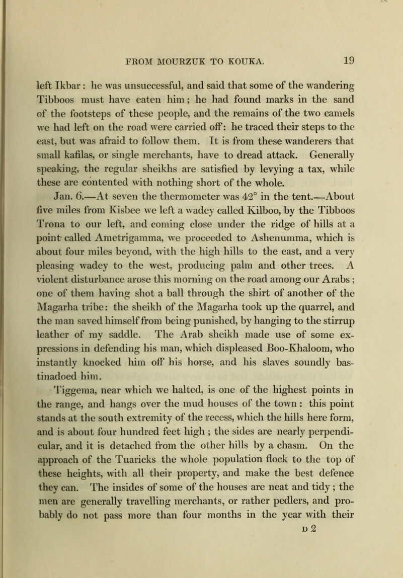 left Ikbar: lie was unsuccessful, and said that some of the wandering Tibboos must have eaten him ; he had found marks in the sand of the footsteps of these people, and the remains of the two camels we had left on the road were carried off: he traced their steps to the east, but was afraid to follow them. It is from these wanderers that small kafilas, or single merchants, have to dread attack. Generally speaking, the regular sheikhs are satisfied by levying a tax, while these are contented with nothing short of the whole. Jan. 6.—At seven the thermometer was 42° in the tent.—About five miles from Kisbee we left a wadey called Kilboo, by the Tibboos Trona to our left, and coming close under the ridge of hills at a point called Ametrigamma, we proceeded to Aslienumma, which is about four miles beyond, with the high hills to the east, and a very pleasing wadey to the west, producing palm and other trees. A violent disturbance arose this morning on the road among our Arabs ; one of them having shot a ball through the shirt of another of the Magarha tribe: the sheikh of the Magarha took up the quarrel, and the man saved himself from being punished, by hanging to the stirrup leather of my saddle. The Arab sheikh made use of some ex- pressions in defending his man, which displeased Boo-Khaloom, who instantly knocked him off his horse, and his slaves soundly bas- tinadoed him. Tiggema, near which we halted, is one of the highest points in the range, and hangs over the mud houses of the town : this point stands at the south extremity of the recess, which the hills here form, and is about four hundred feet high ; the sides are nearly perpendi- cular, and it is detached from the other hills by a chasm. On the approach of the Tuaricks the whole population flock to the top of these heights, with all their property, and make the best defence they can. The insides of some of the houses are neat and tidy; the men are generally travelling merchants, or rather pedlers, and pro- bably do not pass more than four months in the year with their d 2