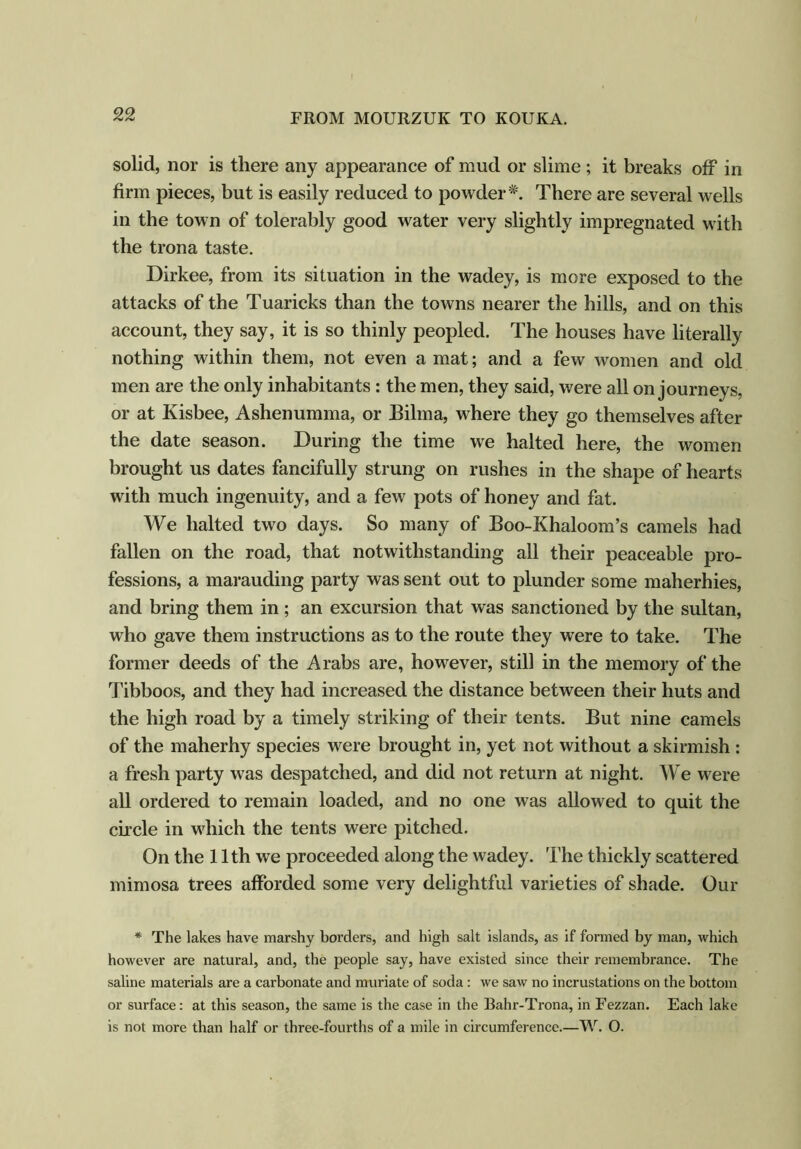 solid, nor is there any appearance of mud or slime ; it breaks off in firm pieces, but is easily reduced to powderThere are several wells in the town of tolerably good water very slightly impregnated with the trona taste. Dirkee, from its situation in the wadey, is more exposed to the attacks of the Tuaricks than the towns nearer the hills, and on this account, they say, it is so thinly peopled. The houses have literally nothing within them, not even a mat; and a few women and old men are the only inhabitants : the men, they said, were all on journeys, or at Kisbee, Ashenumma, or Bilma, where they go themselves after the date season. During the time we halted here, the women brought us dates fancifully strung on rushes in the shape of hearts with much ingenuity, and a few pots of honey and fat. We halted two days. So many of Boo-Khaloom’s camels had fallen on the road, that notwithstanding all their peaceable pro- fessions, a marauding party was sent out to plunder some maherhies, and bring them in ; an excursion that was sanctioned by the sultan, who gave them instructions as to the route they were to take. The former deeds of the Arabs are, however, still in the memory of the Tibboos, and they had increased the distance between their huts and the high road by a timely striking of their tents. But nine camels of the maherhy species were brought in, yet not without a skirmish : a fresh party was despatched, and did not return at night. We were all ordered to remain loaded, and no one was allowed to quit the circle in which the tents were pitched. On the 11th we proceeded along the wadey. The thickly scattered mimosa trees afforded some very delightful varieties of shade. Our * The lakes have marshy borders, and high salt islands, as if formed by man, which however are natural, and, the people say, have existed since their remembrance. The saline materials are a carbonate and muriate of soda: we saw no incrustations on the bottom or surface: at this season, the same is the case in the Bahr-Trona, in Fezzan. Each lake is not more than half or three-fourths of a mile in circumference.—W. O.