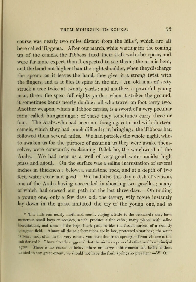 course was nearly two miles distant from the hills'*, which are all here called Tiggema. After our march, while waiting for the coming up of the camels, the Tibboos tried their skill with the spear, and were far more expert than I expected to see them; the arm is bent, and the hand not higher than the right shoulder, when they discharge the spear: as it leaves the hand, they give it a strong twist with the fingers, and as it flies it spins in the air. An old man of sixty struck a tree twice at twenty yards; and another, a powerful young man, threw the spear full eighty yards : when it strikes the ground, it sometimes bends nearly double: all who travel on foot carry two. Another weapon, which a Tibboo carries, is a sword of a very peculiar form, called hungamunga; of these they sometimes carry three or four. The Arabs, who had been out foraging, returned with thirteen camels, which they had much difficulty in bringing: the Tibboos had followed them several miles. We had patroles the whole night, who, to awaken us for the purpose of assuring us they were awake them- selves, were constantly exclaiming Balek-ho, the watchword of the Arabs. We had near us a well of very good water amidst high grass and agoul. On the surface was a saline incrustation of several inches in thickness; below, a sandstone rock, and at a depth of two feet, water clear and good. We had also this day a dish of venison, one of the Arabs having succeeded in shooting two gazelles; many of which had crossed our path for the last three days. On finding a young one, only a few days old, the tawny, wily rogue instantly lay down in the grass, imitated the cry of the young one, and as * The hills run nearly north and south, edging a little to the westward; they have numerous small bays or recesses, which produce a fine echo; many places with saline incrustations, and some of the large black patches like the frozen surface of a recently ploughed field. Almost all the salt formations are in low, protected situations; the water is near; and, often in the very centre, you have fine fresh springs.—From whence is this salt derived P I have already suggested that the air has a powerful effect, and is a principal agent. There is no reason to believe there are large subterranean salt beds; if these existed to any great extent, we should not have the fresh springs so prevalent.—W. O.