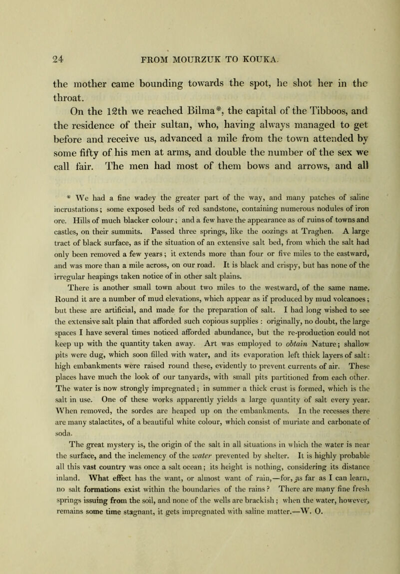 the mother came bounding towards the spot, he shot her in the throat. On the 12th we reached Bilma*. the capital of the Tibboos, and the residence of their sultan, who, having always managed to get before and receive us, advanced a mile from the town attended by some fifty of his men at arms, and double the number of the sex we call fair. The men had most of them bows and arrows, and all * We had a fine wadey the greater part of the way, and many patches of saline incrustations; some exposed beds of red sandstone, containing numerous nodules of iron ore. Hills of much blacker colour; and a few have the appearance as of ruins of towns and castles, on their summits. Passed three springs, like the oozings at Traghen. A large tract of black surface, as if the situation of an extensive salt bed, from which the salt had only been removed a few years; it extends more than four or five miles to the eastward, and was more than a mile across, on our road. It is black and crispy, but has none of the irregular heapings taken notice of in other salt plains. There is another small town about two miles to the westward, of the same name. Round it are a number of mud elevations, which appear as if produced by mud volcanoes; but these are artificial, and made for the preparation of salt. I had long wished to see the extensive salt plain that afforded such copious supplies : originally, no doubt, the large spaces I have several times noticed afforded abundance, but the re-production could not keep up with the quantity taken away. Art was employed to obtain Nature; shallow pits were dug, which soon filled with water, and its evaporation left thick layers of salt: high embankments were raised round these, evidently to prevent currents of air. These places have much the look of our tanyards, with small pits partitioned from each other. The water is now strongly impregnated; in summer a thick crust is formed, which is the salt in use. One of these works apparently yields a large quantity of salt every year. When removed, the sordes are heaped up on the embankments. In the recesses there are many stalactites, of a beautiful white colour, which consist of muriate and carbonate of soda. The great mystery is, the origin of the salt in all situations in which the water is near the surface, and the inclemency of the water prevented by shelter. It is highly probable all this vast country was once a salt ocean; its height is nothing, considering its distance inland. What effect has the want, or almost want of rain,—for, jis far as I can learn, no salt formations exist within the boundaries of the rains ? There are many fine fresh springs issuing from the soil, and none of the wells are brackish ; when the water, however, remains some time stagnant, it gets impregnated with saline matter.—W. 0.
