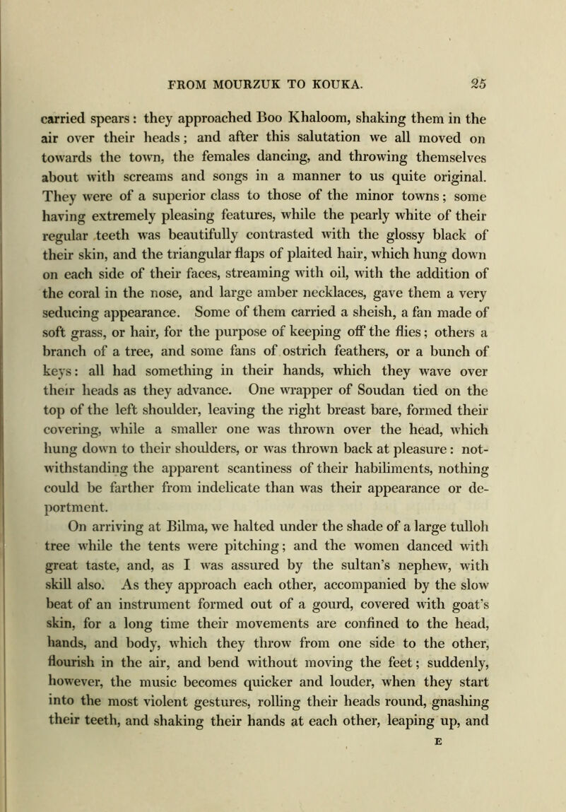 carried spears : they approached Boo Khaloom, shaking them in the air over their heads; and after this salutation we all moved on towards the town, the females dancing, and throwing themselves about with screams and songs in a manner to us quite original. They were of a superior class to those of the minor towns; some having extremely pleasing features, while the pearly white of their regular teeth was beautifully contrasted with the glossy black of their skin, and the triangular flaps of plaited hair, which hung down on each side of their faces, streaming with oil, with the addition of the coral in the nose, and large amber necklaces, gave them a very seducing appearance. Some of them carried a sheish, a fan made of soft grass, or hair, for the purpose of keeping off the flies; others a branch of a tree, and some fans of ostrich feathers, or a bunch of keys: all had something in their hands, which they wave over their heads as they advance. One wrapper of Soudan tied on the top of the left shoulder, leaving the right breast bare, formed their covering, while a smaller one was thrown over the head, which hung down to their shoulders, or was thrown back at pleasure : not- withstanding the apparent scantiness of their habiliments, nothing could be farther from indelicate than was their appearance or de- portment. On arriving at Bilma, we halted under the shade of a large tulloh tree while the tents were pitching; and the women danced with great taste, and, as I was assured by the sultan’s nephew, with skill also. As they approach each other, accompanied by the slow beat of an instrument formed out of a gourd, covered with goat’s skin, for a long time their movements are confined to the head, hands, and body, which they throw from one side to the other, flourish in the air, and bend without moving the feet; suddenly, however, the music becomes quicker and louder, when they start into the most violent gestures, rolling their heads round, gnashing their teeth, and shaking their hands at each other, leaping up, and E