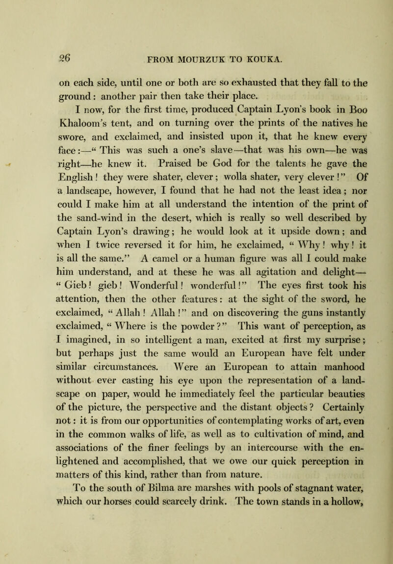 9.6 on each side, until one or both are so exhausted that they fall to the ground: another pair then take their place. I now, for the first time, produced Captain Lyon’s book in Boo Khaloom’s tent, and on turning over the prints of the natives he swore, and exclaimed, and insisted upon it, that he knew every face:—“ This was such a one’s slave—that was his own—he was right—he knew it. Praised be God for the talents he gave the English ! they were shater, clever; wolla shater, very clever ! ” Of a landscape, however, I found that he had not the least idea; nor could I make him at all understand the intention of the print of the sand-wind in the desert, which is really so well described by Captain Lyon’s drawing; he would look at it upside down; and when I twice reversed it for him, he exclaimed, “ Why! why! it is all the same.” A camel or a human figure was all I could make him understand, and at these he was all agitation and delight— “ Gieb! gieb! Wonderful! wonderful!” The eyes first took his attention, then the other features: at the sight of the sword, he exclaimed, “ Allah ! Allah !” and on discovering the guns instantly exclaimed, “Where is the powder?” This want of perception, as I imagined, in so intelligent a man, excited at first my surprise; but perhaps just the same would an European have felt under similar circumstances. Were an European to attain manhood without ever casting his eye upon the representation of a land- scape on paper, would he immediately feel the particular beauties of the picture, the perspective and the distant objects ? Certainly not: it is from our opportunities of contemplating works of art, even in the common walks of life, as well as to cultivation of mind, and associations of the finer feelings by an intercourse with the en- lightened and accomplished, that we owe our quick perception in matters of this kind, rather than from nature. To the south of Bilma are marshes with pools of stagnant water, which our horses could scarcely drink. The town stands in a hollow.