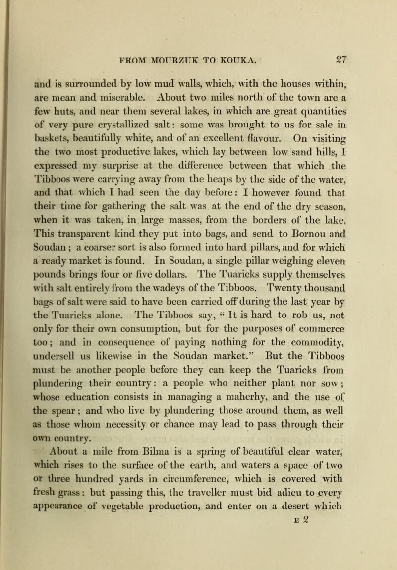 and is surrounded by low mud walls, which, with the houses within, are mean and miserable. About two miles north of the town are a few huts, and near them several lakes, in which are great quantities of very pure crystallized salt: some was brought to us for sale in baskets, beautifully white, and of an excellent flavour. On visiting the two most productive lakes, which lay between low sand hills, I expressed my surprise at the difference between that which the Tibboos were carrying away from the heaps by the side of the water, and that which I had seen the day before: I however found that their time for gathering the salt was at the end of the dry season, when it was taken, in large masses, from the borders of the lake. This transparent kind they put into bags, and send to Bornou and Soudan ; a coarser sort is also formed into hard pillars, and for which a ready market is found. In Soudan, a single pillar weighing eleven pounds brings four or five dollars. The Tuaricks supply themselves with salt entirely from the wadeys of the Tibboos. Twenty thousand bags of salt were said to have been carried off during the last year by the Tuaricks alone. The Tibboos say, “ It is hard to rob us, not only for their own consumption, but for the purposes of commerce too; and in consequence of paying nothing for the commodity, undersell us likewise in the Soudan market.” But the Tibboos must be another people before they can keep the Tuaricks from plundering their country: a people who neither plant nor sow ; whose education consists in managing a maherhy, and the use of the spear; and who live by plundering those around them, as well as those whom necessity or chance may lead to pass through their own country. About a mile from Bilma is a spring of beautiful clear water, which rises to the surface of the earth, and waters a space of two or three hundred yards in circumference, which is covered with fresh grass: but passing this, the traveller must bid adieu to every appearance of vegetable production, and enter on a desert which e 2