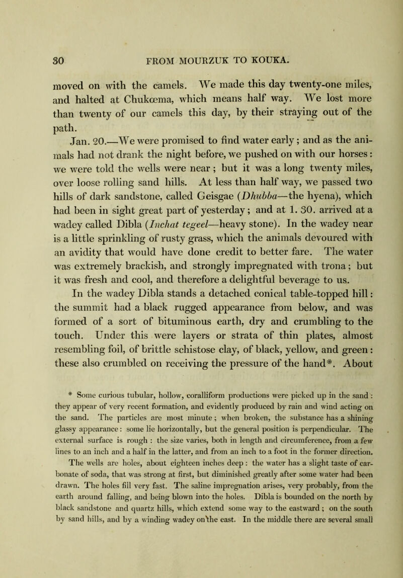 moved on with the camels. We made this day twenty-one miles, and halted at Chukcema, which means half way. We lost more than twenty of our camels this day, by their straying out of the path. Jan. 20.—We were promised to find water early ; and as the ani- mals had not drank the night before, we pushed on with our horses: we were told the wells were near ; but it was a long twenty miles, over loose rolling sand hills. At less than half way, we passed two hills of dark sandstone, called Geisgae (Dhubba—the hyena), which had been in sight great part of yesterday; and at 1. 30. arrived at a wadey called Dibla (Inchat tegeel—heavy stone). In the wadey near is a little sprinkling of rusty grass, which the animals devoured with an avidity that would have done credit to better fare. The water was extremely brackish, and strongly impregnated with trona; but it was fresh and cool, and therefore a delightful beverage to us. In the wadey Dibla stands a detached conical table-topped hill: the summit had a black rugged appearance from below, and was formed of a sort of bituminous earth, dry and crumbling to the touch. Under this were layers or strata of thin plates, almost resembling foil, of brittle schistose clay, of black, yellow, and green : these also crumbled on receiving the pressure of the hand*. About * Some curious tubular, hollow, coralliform productions were picked up in the sand : they appear of very recent formation, and evidently produced by rain and wind acting on the sand. The particles are most minute; when broken, the substance has a shining- glassy appearance : some lie horizontally, hut the general position is perpendicular. The external surface is rough : the size varies, both in length and circumference, from a few lines to an inch and a half in the latter, and from an inch to a foot in the former direction. The wells are holes, about eighteen inches deep : the water has a slight taste of car- bonate of soda, that was strong at first, but diminished greatly after some water had been drawn. The holes fill very fast. The saline impregnation arises, very probably, from the earth around falling, and being blown into the holes. Dibla is bounded on the north by black sandstone and quartz hills, which extend some way to the eastward; on the south by sand hills, and by a winding wadey on'the east. In the middle there are several small