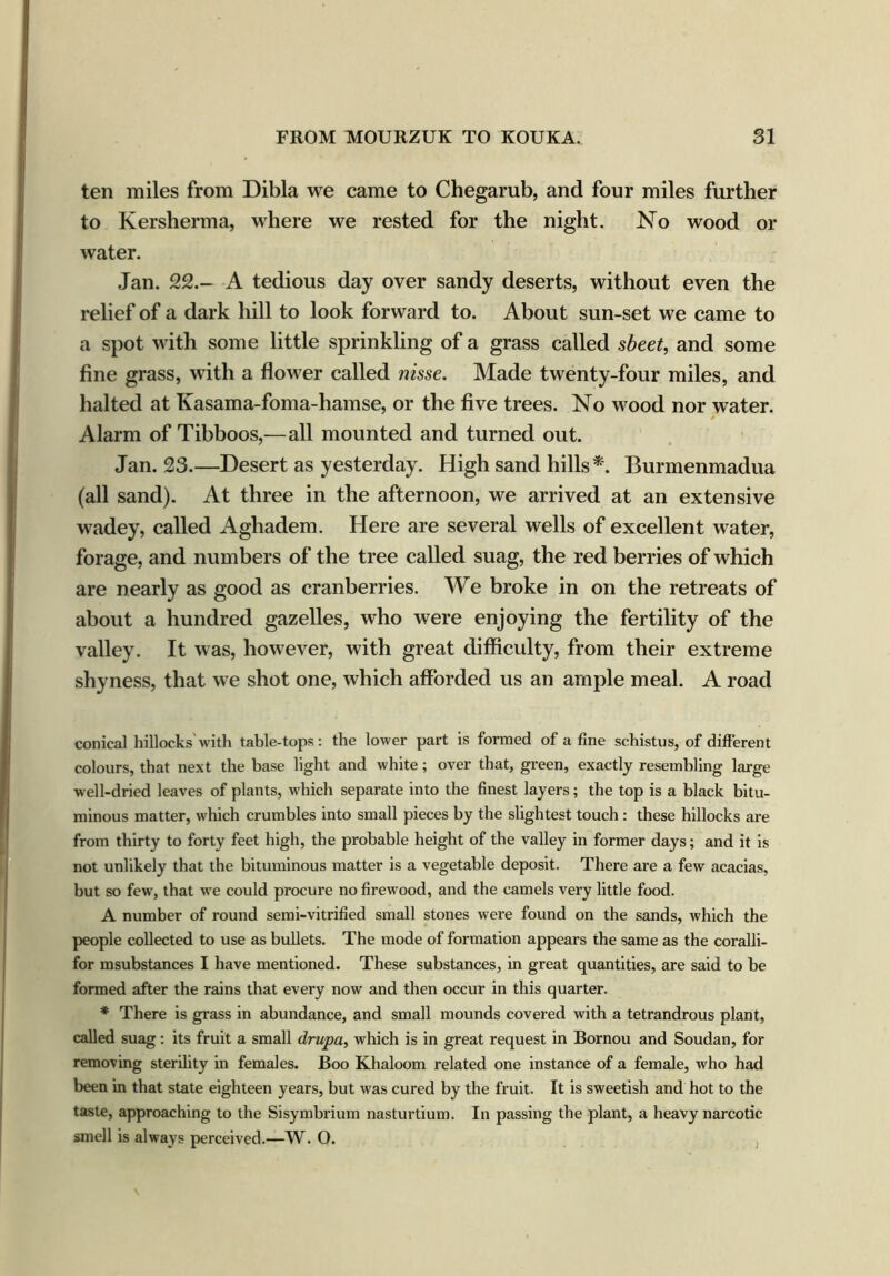 ten miles from Dibla we came to Chegarub, and four miles further to Kersherma, where we rested for the night. No wood or water. Jan. 22.- A tedious day over sandy deserts, without even the relief of a dark hill to look forward to. About sun-set we came to a spot with some little sprinkling of a grass called sheet, and some fine grass, with a flower called nisse. Made twenty-four miles, and halted at Kasama-foma-hamse, or the five trees. No wood nor water. Alarm of Tibboos,—all mounted and turned out. Jan. 23.—Desert as yesterday. High sand hills*. Burmenmadua (all sand). At three in the afternoon, we arrived at an extensive wadey, called Aghadem. Here are several wells of excellent Avater, forage, and numbers of the tree called suag, the red berries of Avhich are nearly as good as cranberries. We broke in on the retreats of about a hundred gazelles, who were enjoying the fertility of the valley. It was, however, with great difficulty, from their extreme shyness, that we shot one, which afforded us an ample meal. A road conical hillocks with table-tops: the lower part is formed of a fine schistus, of different colours, that next the base light and white; over that, green, exactly resembling large well-dried leaves of plants, which separate into the finest layers; the top is a black bitu- minous matter, which crumbles into small pieces by the slightest touch : these hillocks are from thirty to forty feet high, the probable height of the valley in former days; and it is not unlikely that the bituminous matter is a vegetable deposit. There are a few acacias, but so few, that we could procure no firewood, and the camels very little food. A number of round semi-vitrified small stones were found on the sands, which the people collected to use as bullets. The mode of formation appears the same as the coralli- for msubstances I have mentioned. These substances, in great quantities, are said to be formed after the rains that every now and then occur in this quarter. * There is grass in abundance, and small mounds covered with a tetrandrous plant, called suag : its fruit a small drupa, which is in great request in Bornou and Soudan, for removing sterility in females. Boo Khaloom related one instance of a female, who had been in that state eighteen years, but was cured by the fruit. It is sweetish and hot to the taste, approaching to the Sisymbrium nasturtium. In passing the plant, a heavy narcotic smell is always perceived.—W. O.