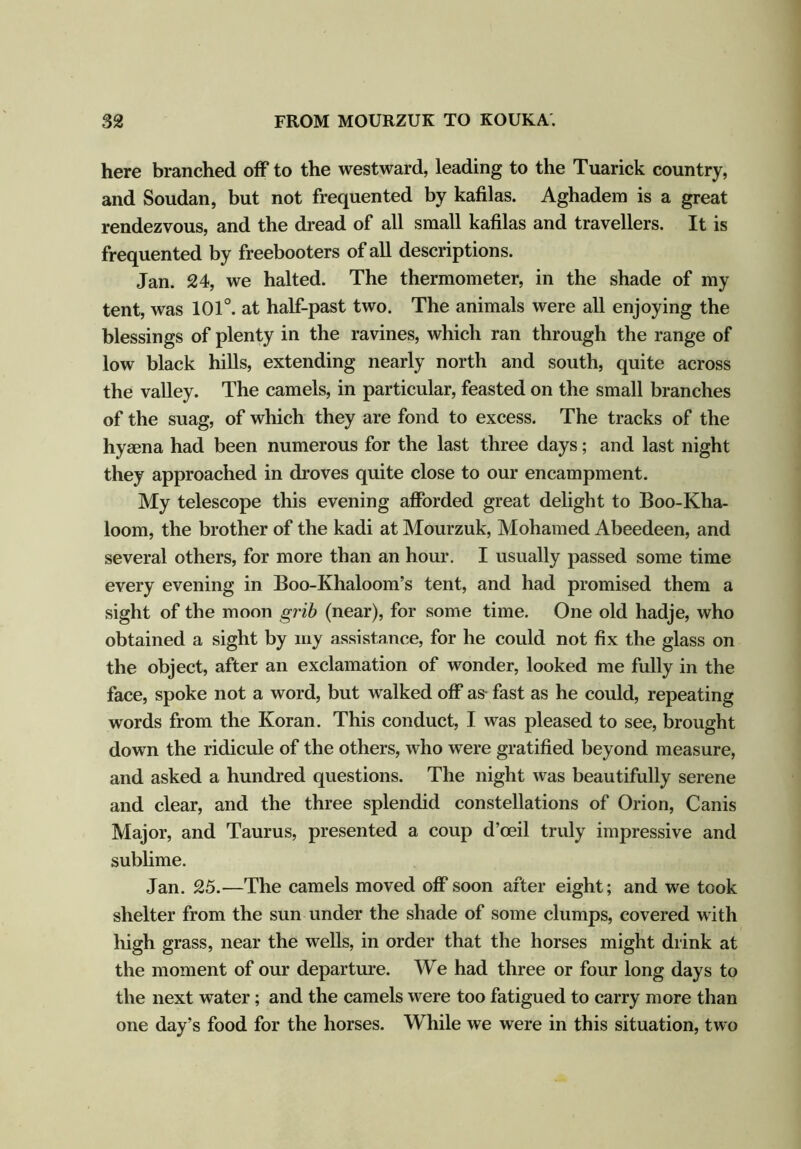 here branched off to the westward, leading to the Tuarick country, and Soudan, but not frequented by kafilas. Aghadem is a great rendezvous, and the dread of all small kafilas and travellers. It is frequented by freebooters of all descriptions. Jan. 24, we halted. The thermometer, in the shade of my tent, was 101°. at half-past two. The animals were all enjoying the blessings of plenty in the ravines, which ran through the range of low black hills, extending nearly north and south, quite across the valley. The camels, in particular, feasted on the small branches of the suag, of which they are fond to excess. The tracks of the hymna had been numerous for the last three days; and last night they approached in droves quite close to our encampment. My telescope this evening afforded great delight to Boo-Kha- loom, the brother of the kadi at Mourzuk, Mohamed Abeedeen, and several others, for more than an hour. I usually passed some time every evening in Boo-Khaloom’s tent, and had promised them a sight of the moon grib (near), for some time. One old hadje, who obtained a sight by my assistance, for he could not fix the glass on the object, after an exclamation of wonder, looked me fully in the face, spoke not a word, but walked off as fast as he could, repeating words from the Koran. This conduct, I was pleased to see, brought down the ridicule of the others, who were gratified beyond measure, and asked a hundred questions. The night was beautifully serene and clear, and the three splendid constellations of Orion, Canis Major, and Taurus, presented a coup d’oeil truly impressive and sublime. Jan. 25.—The camels moved off soon after eight; and we took shelter from the sun under the shade of some clumps, covered with high grass, near the wells, in order that the horses might drink at the moment of our departure. We had three or four long days to the next water; and the camels were too fatigued to carry more than one day’s food for the horses. While we were in this situation, two