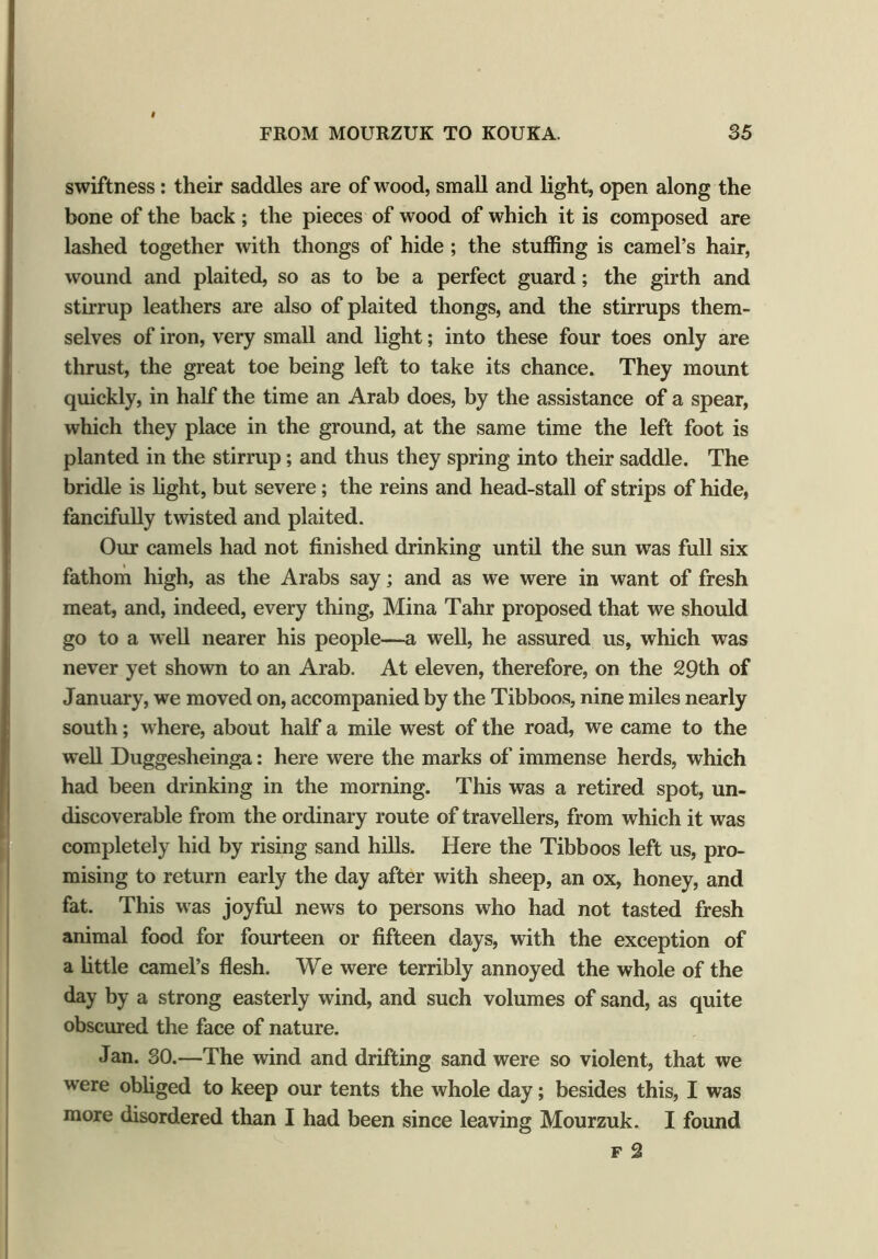 swiftness: their saddles are of wood, small and light, open along the bone of the back; the pieces of wood of which it is composed are lashed together with thongs of hide ; the stuffing is camel’s hair, wound and plaited, so as to be a perfect guard; the girth and stirrup leathers are also of plaited thongs, and the stirrups them- selves of iron, very small and light; into these four toes only are thrust, the great toe being left to take its chance. They mount quickly, in half the time an Arab does, by the assistance of a spear, which they place in the ground, at the same time the left foot is planted in the stirrup; and thus they spring into their saddle. The bridle is light, but severe; the reins and head-stall of strips of hide, fancifully twisted and plaited. Our camels had not finished drinking until the sun was full six fathom high, as the Arabs say; and as we were in want of fresh meat, and, indeed, every thing, Mina Tahr proposed that we should go to a well nearer his people—a well, he assured us, which was never yet shown to an Arab. At eleven, therefore, on the 29th of January, we moved on, accompanied by the Tibboos, nine miles nearly south; where, about half a mile west of the road, we came to the well Duggesheinga: here were the marks of immense herds, which had been drinking in the morning. This was a retired spot, un- discoverable from the ordinary route of travellers, from which it was completely hid by rising sand hills. Here the Tibboos left us, pro- mising to return early the day after with sheep, an ox, honey, and fat. This was joyful news to persons who had not tasted fresh animal food for fourteen or fifteen days, with the exception of a little camel’s flesh. We were terribly annoyed the whole of the day by a strong easterly wind, and such volumes of sand, as quite obscured the face of nature. Jan. 30.—The wind and drifting sand were so violent, that we were obliged to keep our tents the whole day; besides this, I was more disordered than I had been since leaving Mourzuk. I found f 2