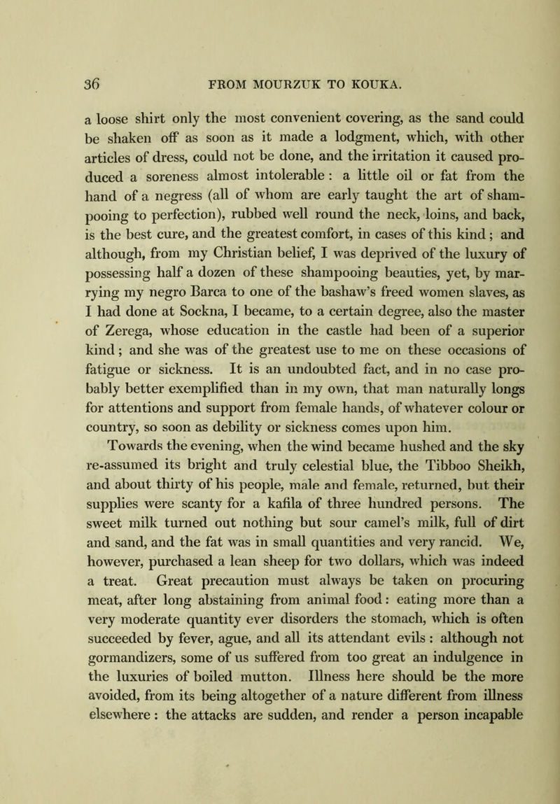 a loose shirt only the most convenient covering, as the sand could be shaken off as soon as it made a lodgment, which, with other articles of dress, could not be done, and the irritation it caused pro- duced a soreness almost intolerable : a little oil or fat from the hand of a negress (all of whom are early taught the art of sham- pooing to perfection), rubbed well round the neck, loins, and back, is the best cure, and the greatest comfort, in cases of this kind; and although, from my Christian belief, I was deprived of the luxury of possessing half a dozen of these shampooing beauties, yet, by mar- rying my negro Barca to one of the bashaw’s freed women slaves, as I had done at Sockna, I became, to a certain degree, also the master of Zerega, whose education in the castle had been of a superior kind; and she was of the greatest use to me on these occasions of fatigue or sickness. It is an undoubted fact, and in no case pro- bably better exemplified than in my own, that man naturally longs for attentions and support from female hands, of whatever colour or country, so soon as debility or sickness comes upon him. Towards the evening, when the wind became hushed and the sky re-assumed its bright and truly celestial blue, the Tibboo Sheikh, and about thirty of his people, male and female, returned, but their supplies were scanty for a kafila of three hundred persons. The sweet milk turned out nothing but sour camel’s milk, full of dirt and sand, and the fat was in small quantities and very rancid. We, however, purchased a lean sheep for two dollars, which was indeed a treat. Great precaution must always be taken on procuring meat, after long abstaining from animal food: eating more than a very moderate quantity ever disorders the stomach, which is often succeeded by fever, ague, and all its attendant evils : although not gormandizers, some of us suffered from too great an indulgence in the luxuries of boiled mutton. Illness here should be the more avoided, from its being altogether of a nature different from illness elsewhere: the attacks are sudden, and render a person incapable