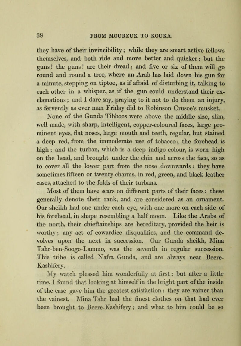 they have of their invincibility; while they are smart active fellows themselves, and both ride and move better and quicker: but the guns! the guns! are their dread; and five or six of them will go round and round a tree, where an Arab has laid down his gun for a minute, stepping on tiptoe, as if afraid of disturbing it, talking to each other in a whisper, as if the gun could understand their ex- clamations ; and I dare say, praying to it not to do them an injury, as fervently as ever man Friday did to Robinson Crusoe’s musket. None of the Gunda Tibboos were above the middle size, slim, well made, with sharp, intelligent, copper-coloured faces, large pro- minent eyes, hat noses, large mouth and teeth, regular, but stained a deep red, from the immoderate use of tobacco; the forehead is high; and the turban, which is a deep indigo colour, is worn high on the head, and brought under the chin and across the face, so as to cover all the lower part from the nose downwards: they have sometimes fifteen or twenty charms, in red, green, and black leather cases, attached to the folds of their turbans. Most of them have scars on different parts of their faces : these generally denote their rank, and are considered as an ornament. Our sheikh had one under each eye, with one more on each side of his forehead, in shape resembling a half moon. Like the Arabs of the north, their chieftainships are hereditary, provided the heir is worthy; any act of cowardice disqualifies, and the command de- volves upon the next in succession. Our Gunda sheikh, Mina Tahr-ben-Soogo-Lammo, was the seventh in regular succession. This tribe is called Nafra Gunda, and are always near Beere- Kashifery. My watch pleased him wonderfully at first; but after a little time, I found that looking at himself in the bright part of the inside of the case gave him the greatest satisfaction: they are vainer than the vainest. Mina Tahr had the finest clothes on that had ever been brought to Beere-Kashifery; and what to him could be so
