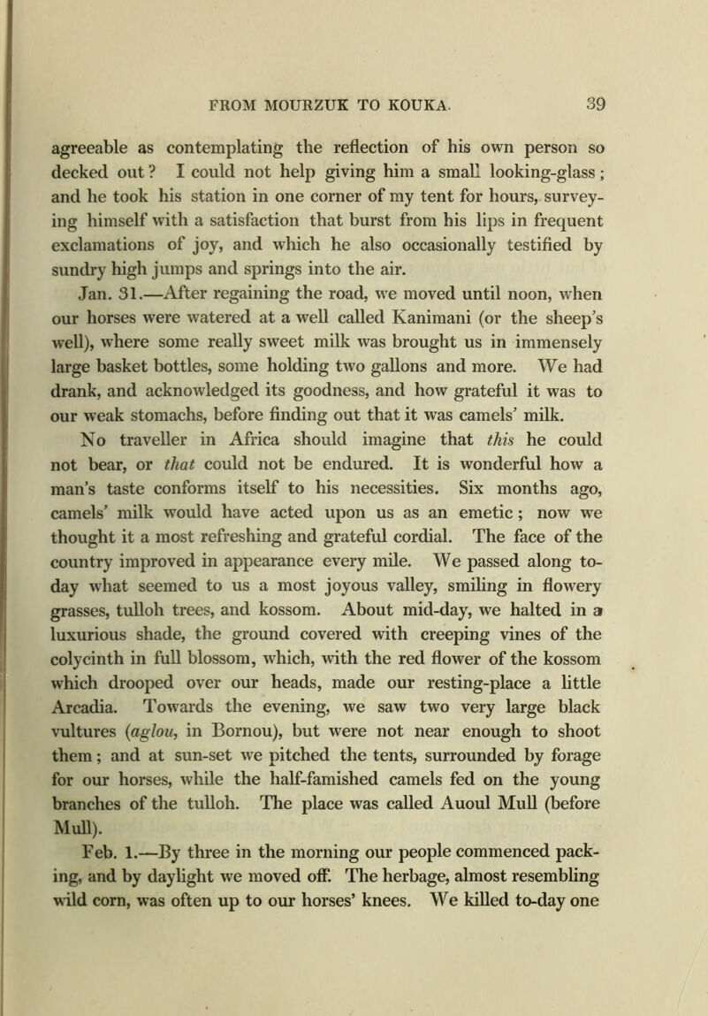 agreeable as contemplating the reflection of his own person so decked out ? I could not help giving him a small looking-glass; and he took his station in one corner of my tent for hours, survey- ing himself with a satisfaction that burst from his lips in frequent exclamations of joy, and which he also occasionally testified by sundry high jumps and springs into the air. Jan. 31.—After regaining the road, we moved until noon, when our horses were watered at a well called Kanimani (or the sheep’s well), where some really sweet milk was brought us in immensely large basket bottles, some holding two gallons and more. We had drank, and acknowledged its goodness, and how grateful it was to our weak stomachs, before finding out that it was camels’ milk. No traveller in Africa should imagine that this he could not bear, or that could not be endured. It is wonderful how a man’s taste conforms itself to his necessities. Six months ago, camels’ milk would have acted upon us as an emetic; now we thought it a most refreshing and grateful cordial. The face of the country improved in appearance every mile. We passed along to- day what seemed to us a most joyous valley, smiling in flowery grasses, tulloh trees, and kossom. About mid-day, we halted in a luxurious shade, the ground covered with creeping vines of the colycinth in full blossom, which, with the red flower of the kossom which drooped over our heads, made our resting-place a little Arcadia. Towards the evening, we saw two very large black vultures (aglou, in Bornou), but were not near enough to shoot them; and at sun-set we pitched the tents, surrounded by forage for our horses, while the half-famished camels fed on the young branches of the tulloh. The place was called Auoul Mull (before Mull). Feb. 1.—By three in the morning our people commenced pack- ing, and by daylight we moved off. The herbage, almost resembling wild corn, was often up to our horses’ knees. We killed to-day one