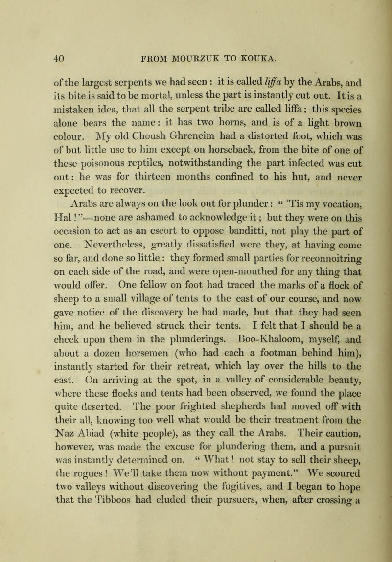 of the largest serpents we had seen : it is called liffa by the Arabs, and its bite is said to be mortal, unless the part is instantly cut out. It is a mistaken idea, that all the serpent tribe are called liffa; this species alone bears the name: it has two horns, and is of a light brown colour. My old Choush Ghreneim had a distorted foot, which was of but little use to him except on horseback, from the bite of one of these poisonous reptiles, notwithstanding the part infected was cut out: he was for thirteen months confined to his hut, and never expected to recover. Arabs are always on the look out for plunder: “ 'Tis my vocation, Hal! —none are ashamed to acknowledge it; but they were on this occasion to act as an escort to oppose banditti, not play the part of one. Nevertheless, greatly dissatisfied were they, at having come so far, and done so little : they formed small parties for reconnoitring on each side of the road, and were open-mouthed for any thing that would offer. One fellow on foot had traced the marks of a flock of sheep to a small village of tents to the east of our course, and now gave notice of the discovery he had made, but that they had seen him, and he believed struck their tents. I felt that I should be a check upon them in the plunderings. Boo-Khaloom, myself, and about a dozen horsemen (who had each a footman behind him), instantly started for their retreat, which lay over the hills to the east. On arriving at the spot, in a valley of considerable beauty, where these flocks and tents had been observed, we found the place quite deserted. The poor frighted shepherds had moved off with their all, knowing too well what would be their treatment from the Naz Abiad (white people), as they call the Arabs. Their caution, however, was made the excuse for plundering them, and a pursuit was instantly determined on. “ What! not stay to sell their sheep, the rogues ! Well take them now without payment.” We scoured two valleys without discovering the fugitives, and I began to hope that the Tibboos had eluded their pursuers, when, after crossing a