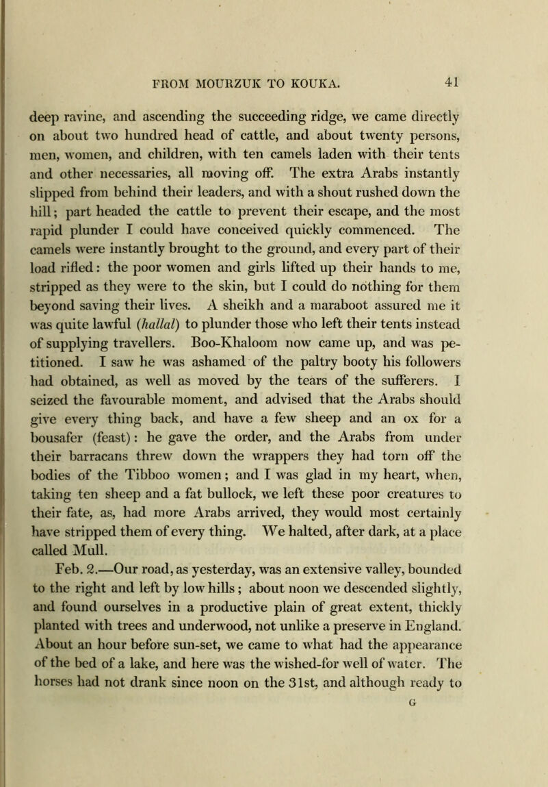 deep ravine, and ascending the succeeding ridge, we came directly on about two hundred head of cattle, and about twenty persons, men, women, and children, with ten camels laden with their tents and other necessaries, all moving off. The extra Arabs instantly slipped from behind their leaders, and with a shout rushed down the hill; part headed the cattle to prevent their escape, and the most rapid plunder I could have conceived quickly commenced. The camels were instantly brought to the ground, and every part of their load rifled: the poor women and girls lifted up their hands to me, stripped as they were to the skin, but I could do nothing for them beyond saving their lives. A sheikh and a maraboot assured me it was quite lawful (liallal) to plunder those who left their tents instead of supplying travellers. Boo-Khaloom now came up, and was pe- titioned. I saw he was ashamed of the paltry booty his followers had obtained, as well as moved by the tears of the sufferers. I seized the favourable moment, and advised that the Arabs should give every thing back, and have a few sheep and an ox for a bousafer (feast): he gave the order, and the Arabs from under their barracans threw down the wrappers they had torn off the bodies of the Tibboo women; and I was glad in my heart, when, taking ten sheep and a fat bullock, we left these poor creatures to their fate, as, had more Arabs arrived, they would most certainly have stripped them of every thing. We halted, after dark, at a place called Mull. Feb. 2.—Our road, as yesterday, was an extensive valley, bounded to the right and left by low hills ; about noon we descended slightly, and found ourselves in a productive plain of great extent, thickly planted with trees and underwood, not unlike a preserve in England. About an hour before sun-set, we came to what had the appearance of the bed of a lake, and here was the wished-for well of water. The horses had not drank since noon on the 31st, and although ready to G