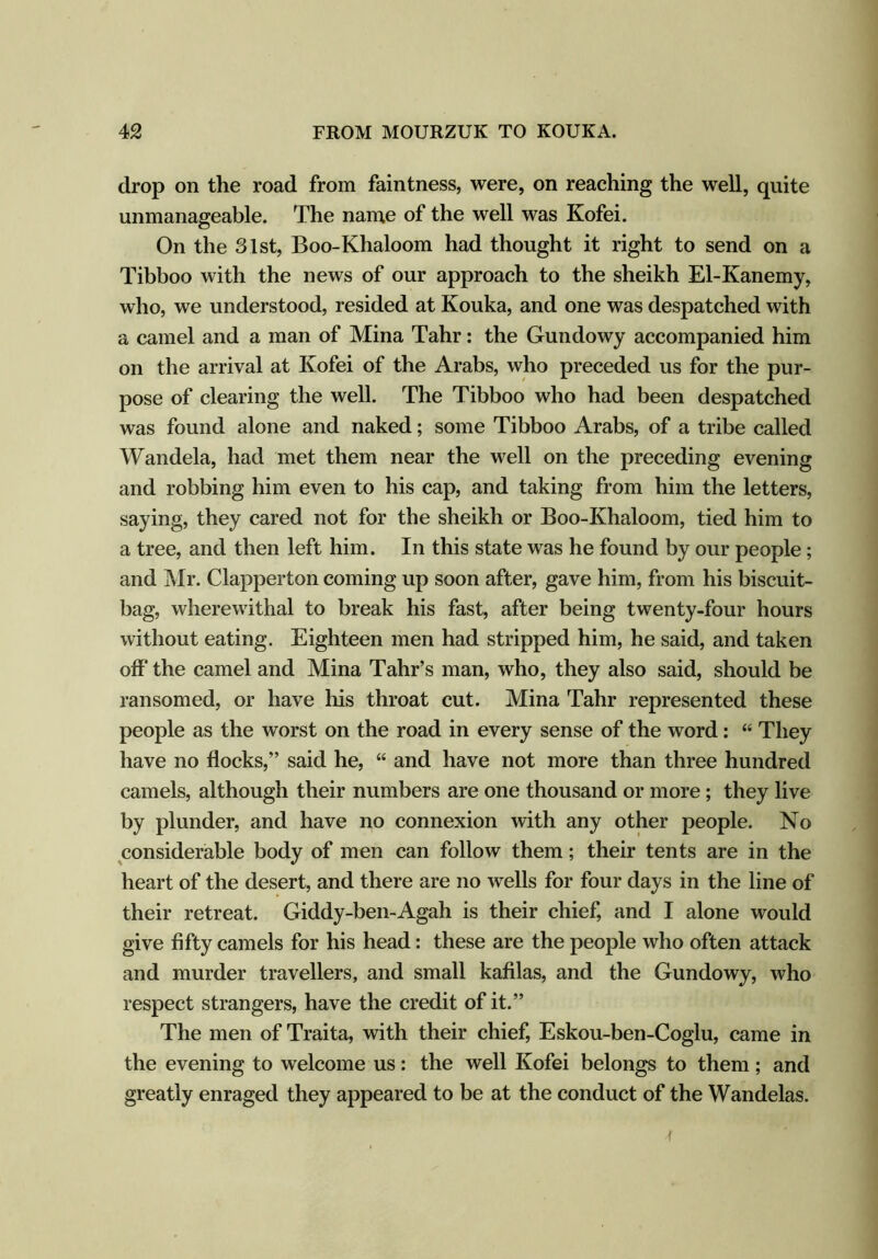 drop on the road from faintness, were, on reaching the well, quite unmanageable. The name of the well was Kofei. On the 81st, Boo-Khaloom had thought it right to send on a Tibboo with the news of our approach to the sheikh El-Kanemy, who, we understood, resided at Kouka, and one was despatched with a camel and a man of Mina Tahr: the Gundowy accompanied him on the arrival at Kofei of the Arabs, who preceded us for the pur- pose of clearing the well. The Tibboo who had been despatched was found alone and naked; some Tibboo Arabs, of a tribe called Wandela, had met them near the well on the preceding evening and robbing him even to his cap, and taking from him the letters, saying, they cared not for the sheikh or Boo-Khaloom, tied him to a tree, and then left him. In this state was he found by our people; and Mr. Clapperton coming up soon after, gave him, from his biscuit- bag, wherewithal to break his fast, after being twenty-four hours without eating. Eighteen men had stripped him, he said, and taken off* the camel and Mina Tahr’s man, who, they also said, should be ransomed, or have his throat cut. Mina Tahr represented these people as the worst on the road in every sense of the word: “ They have no flocks,’’ said he, “ and have not more than three hundred camels, although their numbers are one thousand or more ; they live by plunder, and have no connexion with any other people. No considerable body of men can follow them; their tents are in the heart of the desert, and there are no wells for four days in the line of their retreat. Giddy-ben-Agah is their chief, and I alone would give fifty camels for his head: these are the people who often attack and murder travellers, and small kafilas, and the Gundowy, who respect strangers, have the credit of it.” The men of Traita, with their chief, Eskou-ben-Coglu, came in the evening to welcome us: the well Kofei belongs to them ; and greatly enraged they appeared to be at the conduct of the Wandelas.