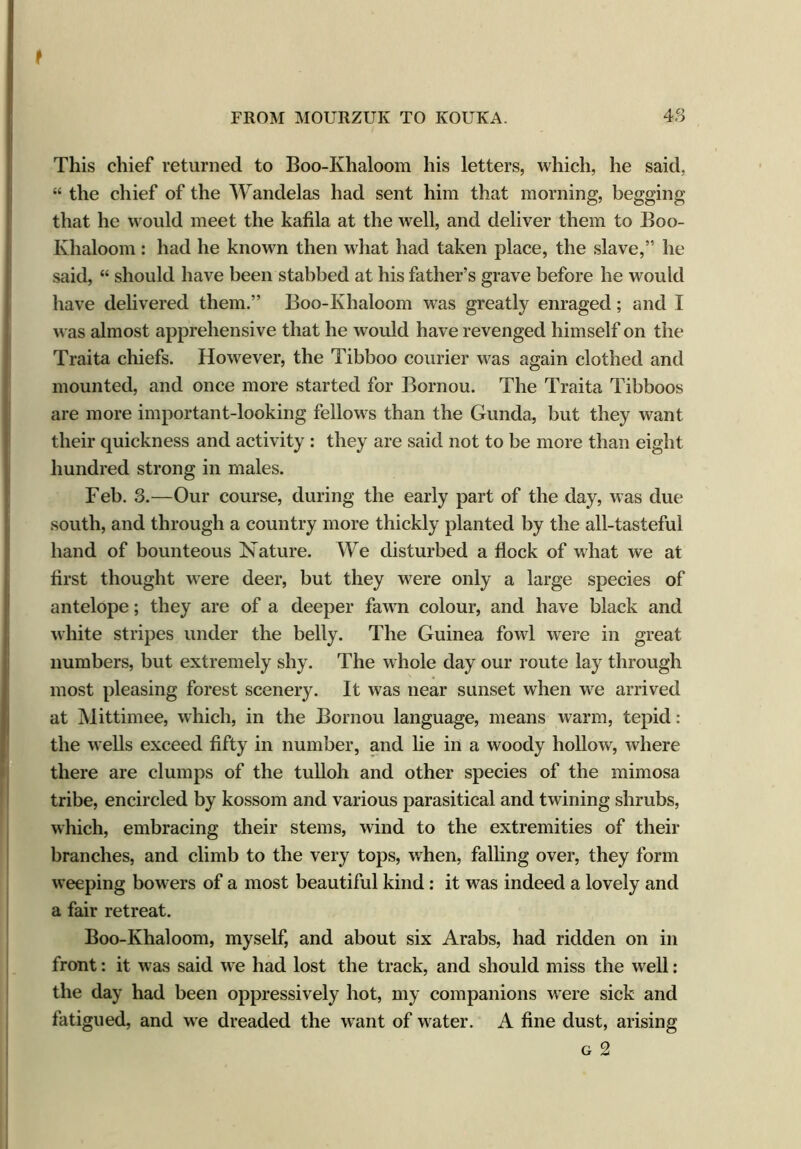 This chief returned to Boo-Ivhaloom his letters, which, he said, “ the chief of the Wandelas had sent him that morning, begging that he would meet the kafila at the well, and deliver them to Boo- Ivhaloom : had he known then what had taken place, the slave,” he said, “ should have been stabbed at his father’s grave before he would have delivered them.” Boo-Ivhaloom was greatly enraged; and I was almost apprehensi ve that he would have revenged himself on the Traita chiefs. However, the Tibboo courier was again clothed and mounted, and once more started for Bornou. The Traita Tibboos are more important-looking fellows than the Gunda, but they want their quickness and activity : they are said not to be more than eight hundred strong in males. Feb. 3.—Our course, during the early part of the day, was due south, and through a country more thickly planted by the all-tasteful hand of bounteous Nature. We disturbed a flock of what we at first thought were deer, but they were only a large species of antelope; they are of a deeper fawn colour, and have black and white stripes under the belly. The Guinea fowl were in great numbers, but extremely shy. The whole day our route lay through most pleasing forest scenery. It was near sunset when we arrived at Mittimee, which, in the Bornou language, means warm, tepid: the wells exceed fifty in number, and lie in a woody hollow, where there are clumps of the tulloh and other species of the mimosa tribe, encircled by kossom and various parasitical and twining shrubs, which, embracing their stems, wind to the extremities of their branches, and climb to the very tops, when, falling over, they form weeping bowers of a most beautiful kind: it was indeed a lovely and a fair retreat. Boo-Khaloom, myself, and about six Arabs, had ridden on in front: it was said we had lost the track, and should miss the well: the day had been oppressively hot, my companions were sick and fatigued, and we dreaded the want of water. A fine dust, arising g 2