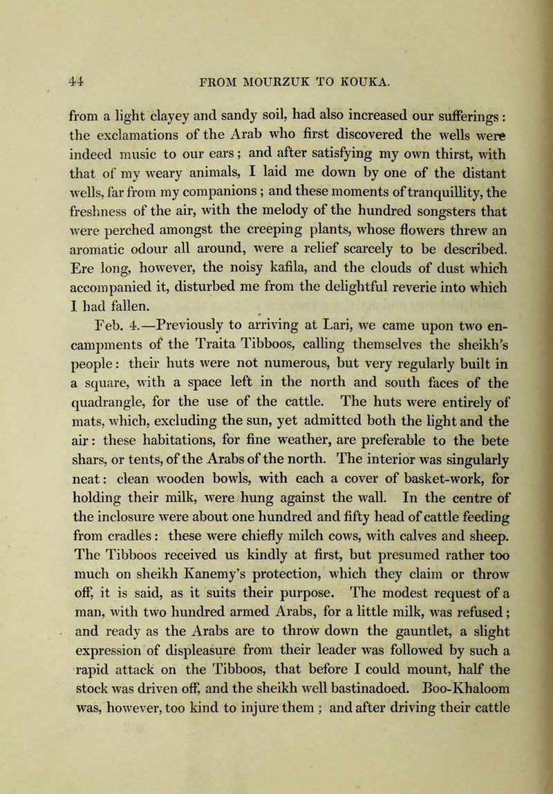 from a light clayey and sandy soil, had also increased our sufferings : the exclamations of the Arab who first discovered the wells were indeed music to our ears; and after satisfying my own thirst, with that of my weary animals, I laid me down by one of the distant wells, far from my companions; and these moments of tranquillity, the freshness of the air, with the melody of the hundred songsters that were perched amongst the creeping plants, whose flowers threw an aromatic odour all around, were a relief scarcely to be described. Ere long, however, the noisy kafila, and the clouds of dust which accompanied it, disturbed me from the delightful reverie into which I had fallen. Feb. 4.—Previously to arriving at Lari, we came upon two en- campments of the Traita Tibboos, calling themselves the sheikh’s people: their huts were not numerous, but very regularly built in a square, with a space left in the north and south faces of the quadrangle, for the use of the cattle. The huts were entirely of mats, which, excluding the sun, yet admitted both the light and the air: these habitations, for fine weather, are preferable to the bete shars, or tents, of the Arabs of the north. The interior was singularly neat: clean wooden bowls, with each a cover of basket-work, for holding their milk, were hung against the wall. In the centre of the inclosure were about one hundred and fifty head of cattle feeding from cradles: these were chiefly milch cows, with calves and sheep. The Tibboos received us kindly at first, but presumed rather too much on sheikh Kanemy’s protection, which they claim or throw off, it is said, as it suits their purpose. The modest request of a man, with two hundred armed Arabs, for a little milk, was refused; and ready as the Arabs are to throw down the gauntlet, a slight expression of displeasure from their leader was followed by such a rapid attack on the Tibboos, that before I could mount, half the stock was driven off, and the sheikh well bastinadoed. Boo-Khaloom was, however, too kind to injure them ; and after driving their cattle