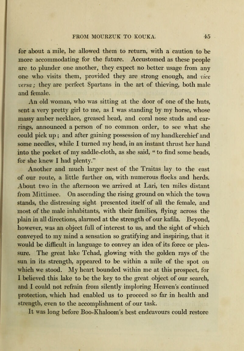 for about a mile, he allowed them to return, with a caution to be more accommodating for the future. Accustomed as these people are to plunder one another, they expect no better usage from any one who visits them, provided they are strong enough, and vice versa; they are perfect Spartans in the art of thieving, both male and female. An old woman, who was sitting at the door of one of the huts, sent a very pretty girl to me, as I was standing by my horse, whose massy amber necklace, greased head, and coral nose studs and ear- rings, announced a person of no common order, to see what she could pick up; and after gaining possession of my handkerchief and some needles, while I turned my head, in an instant thrust her hand into the pocket of my saddle-cloth, as she said, “ to find some beads, for she knew I had plenty.” Another and much larger nest of the Traitas lay to the east of our route, a little further on, with numerous flocks and herds. About two in the afternoon we arrived at Lari, ten miles distant from Mittimee. On ascending the rising ground on which the town stands, the distressing sight presented itself of all the female, and most of the male inhabitants, with their families, flying across the plain in all directions, alarmed at the strength of our kafila. Beyond, however, was an object full of interest to us, and the sight of which conveyed to my mind a sensation so gratifying and inspiring, that it would be difficult in language to convey an idea of its force or plea- sure. The great lake Tchad, glowing with the golden rays of the sun in its strength, appeared to be within a mile of the spot on which we stood. My heart bounded within me at this prospect, for I believed this lake to be the key to the great object of our search, and I could not refrain from silently imploring Heaven’s continued protection, which had enabled us to proceed so far in health and strength, even to the accomplishment of our task. It was long before Boo-Khaloom’s best endeavours could restore