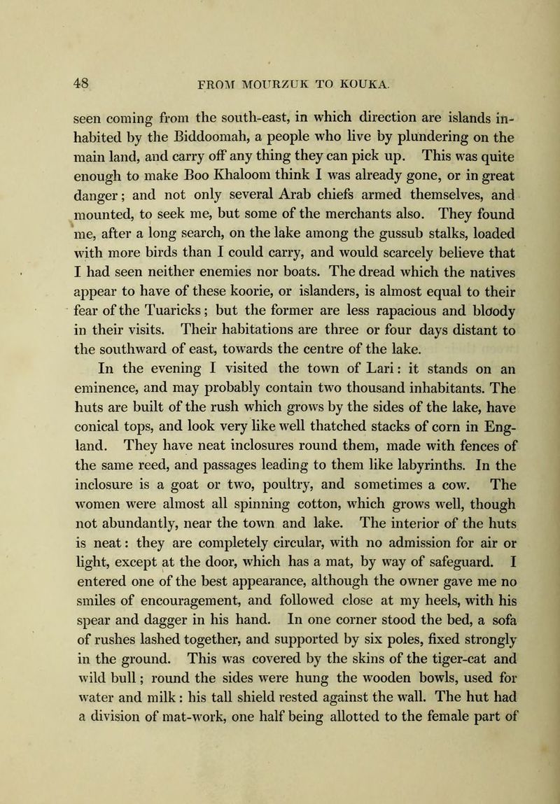 seen coming from the south-east, in which direction are islands in- habited by the Biddoomah, a people who live by plundering on the main land, and carry off any thing they can pick up. This was quite enough to make Boo Khaloom think I was already gone, or in great danger; and not only several Arab chiefs armed themselves, and mounted, to seek me, but some of the merchants also. They found me, after a long search, on the lake among the gussub stalks, loaded with more birds than I could carry, and would scarcely believe that I had seen neither enemies nor boats. The dread which the natives appear to have of these koorie, or islanders, is almost equal to their fear of the Tuaricks; but the former are less rapacious and bloody in their visits. Their habitations are three or four days distant to the southward of east, towards the centre of the lake. In the evening I visited the town of Lari: it stands on an eminence, and may probably contain two thousand inhabitants. The huts are built of the rush which grows by the sides of the lake, have conical tops, and look very like well thatched stacks of corn in Eng- land. They have neat inclosures round them, made with fences of the same reed, and passages leading to them like labyrinths. In the inclosure is a goat or two, poultry, and sometimes a cow. The women were almost all spinning cotton, which grows well, though not abundantly, near the town and lake. The interior of the huts is neat: they are completely circular, with no admission for air or light, except at the door, which has a mat, by way of safeguard. I entered one of the best appearance, although the owner gave me no smiles of encouragement, and followed close at my heels, with his spear and dagger in his hand. In one corner stood the bed, a sofa of rushes lashed together, and supported by six poles, fixed strongly in the ground. This was covered by the skins of the tiger-cat and wild bull; round the sides were hung the wooden bowls, used for water and milk : his tall shield rested against the wall. The hut had a division of mat-work, one half being allotted to the female part of