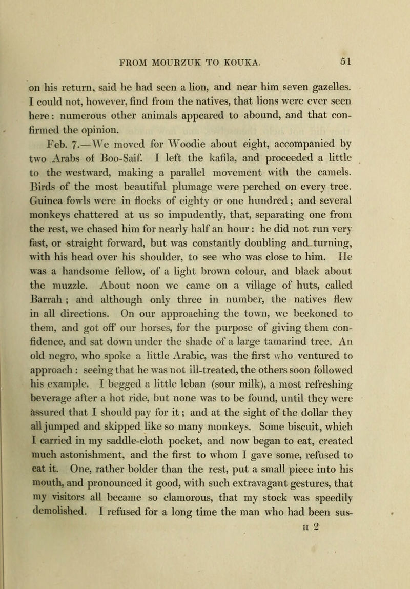 on his return, said lie had seen a lion, and near him seven gazelles. I could not, however, find from the natives, that lions were ever seen here: numerous other animals appeared to abound, and that con- firmed the opinion. Feb. 7.—We moved for Woodie about eight, accompanied by two Arabs of Boo-Saif. I left the kafila, and proceeded a little to the westward, making a parallel movement with the camels. Birds of the most beautiful plumage were perched on every tree. Guinea fowls were in flocks of eighty or one hundred; and several monkeys chattered at us so impudently, that, separating one from the rest, we chased him for nearly half an hour : he did not run very fast, or straight forward, but was constantly doubling and turning, with his head over his shoulder, to see who was close to him. He was a handsome fellow, of a light brown colour, and black about the muzzle. About noon we came on a village of huts, called Barrah; and although only three in number, the natives flew in all directions. On our approaching the town, we beckoned to them, and got off our horses, for the purpose of giving them con- fidence, and sat down under the shade of a large tamarind tree. An old negro, who spoke a little Arabic, was the first who ventured to approach : seeing that he was not ill-treated, the others soon followed his example. I begged a little leban (sour milk), a most refreshing beverage after a hot ride, but none was to be found, until they were assured that I should pay for it; and at the sight of the dollar they all jumped and skipped like so many monkeys. Some biscuit, which I carried in my saddle-cloth pocket, and now began to eat, created much astonishment, and the first to whom I gave some, refused to eat it. One, rather bolder than the rest, put a small piece into his mouth, and pronounced it good, with such extravagant gestures, that my visitors all became so clamorous, that my stock was speedily demolished. I refused for a long time the man who had been sus- n 2
