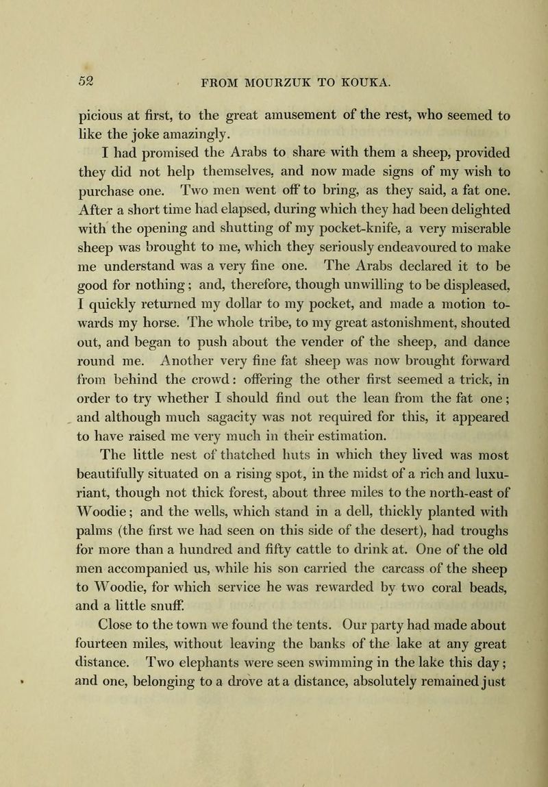 picious at first, to the great amusement of the rest, who seemed to like the joke amazingly. I had promised the Arabs to share with them a sheep, provided they did not help themselves, and now made signs of my wish to purchase one. Two men went off to bring, as they said, a fat one. After a short time had elapsed, during which they had been delighted with the opening and shutting of my pocket-knife, a very miserable sheep was brought to me, which they seriously endeavoured to make me understand was a very fine one. The Arabs declared it to be good for nothing; and, therefore, though unwilling to be displeased, I quickly returned my dollar to my pocket, and made a motion to- wards my horse. The whole tribe, to my great astonishment, shouted out, and began to push about the vender of the sheep, and dance round me. Another very fine fat sheep was now brought forward from behind the crowd: offering the other first seemed a trick, in order to try whether I should find out the lean from the fat one; and although much sagacity was not required for this, it appeared to have raised me very much in their estimation. The little nest of thatched huts in which they lived was most beautifully situated on a rising spot, in the midst of a rich and luxu- riant, though not thick forest, about three miles to the north-east of Woodie; and the wells, which stand in a dell, thickly planted with palms (the first we had seen on this side of the desert), had troughs for more than a hundred and fifty cattle to drink at. One of the old men accompanied us, while his son carried the carcass of the sheep to Woodie, for which service he was rewarded by two coral beads, and a little snuff. Close to the town we found the tents. Our party had made about fourteen miles, without leaving the banks of the lake at any great distance. Two elephants were seen swimming in the lake this day; and one, belonging to a drove at a distance, absolutely remained just