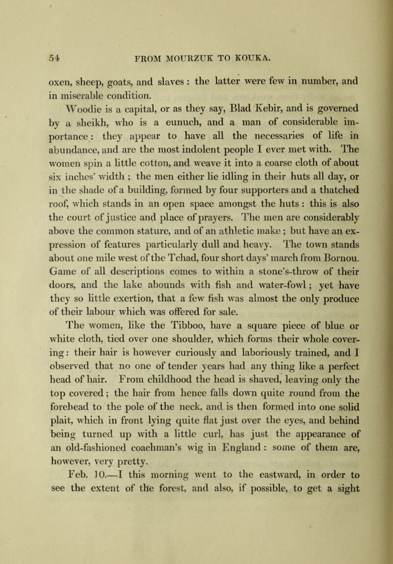 oxen, sheep, goats, and slaves : the latter were few in number, and in miserable condition. Woodie is a capital, or as they say, Blad Ivebir, and is governed by a sheikh, who is a eunuch, and a man of considerable im- portance : they appear to have all the necessaries of life in abundance, and are the most indolent people I ever met with. The women spin a little cotton, and weave it into a coarse cloth of about six inches’ width ; the men either lie idling in their huts all day, or in the shade of a building, formed by four supporters and a thatched roof, which stands in an open space amongst the huts : this is also the court of justice and place of prayers. The men are considerably above the common stature, and of an athletic make ; but have an ex- pression of features particularly dull and heavy. The town stands about one mile west of the Tchad, four short days’ march from Bornou. Game of all descriptions comes to within a stone’s-throw of their doors, and the lake abounds with fish and water-fowl; yet have they so little exertion, that a few fish was almost the only produce of their labour which was offered for sale. The women, like the Tibboo, have a square piece of blue or white cloth, tied over one shoulder, which forms their whole cover- ing : their hair is however curiously and laboriously trained, and I observed that no one of tender years had any thing like a perfect head of hair. From childhood the head is shaved, leaving only the top covered; the hair from hence falls down quite round from the forehead to the pole of the neck, and is then formed into one solid plait, which in front lying quite flat j ust over the eyes, and behind being turned up with a little curl, has just the appearance of an old-fashioned coachman’s wig in England : some of them are, however, very pretty. Feb. 10.—I this morning went to the eastward, in order to see the extent of the forest, and also, if possible, to get a sight