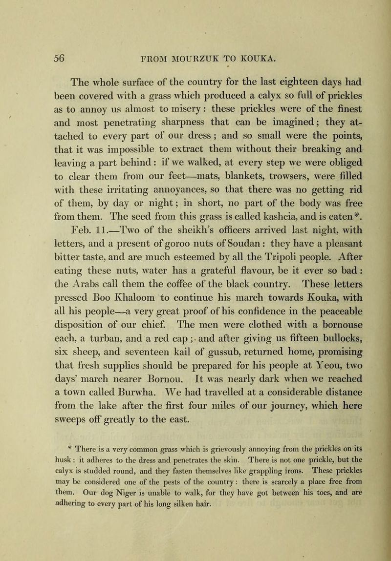 The whole surface of the country for the last eighteen days had been covered with a grass which produced a calyx so full of prickles as to annoy us almost to misery: these prickles were of the finest and most penetrating sharpness that can be imagined; they at- tached to every part of our dress ; and so small were the points, that it was impossible to extract them without their breaking and leaving a part behind: if we walked, at every step we were obliged to clear them from our feet—mats, blankets, trowsers, were filled with these irritating annoyances, so that there was no getting rid of them, by day or night; in short, no part of the body was free from them. The seed from this grass is called kashcia, and is eaten*. Feb. 11.—Two of the sheikh’s officers arrived last night, with letters, and a present of goroo nuts of Soudan : they have a pleasant bitter taste, and are much esteemed by all the Tripoli people. After eating these nuts, water has a grateful flavour, be it ever so bad: the Arabs call them the coffee of the black country. These letters pressed Boo Khaloom to continue his march towards Kouka, with all his people-—a very great proof of his confidence in the peaceable disposition of our chief. The men were clothed with a bornouse each, a turban, and a red cap; and after giving us fifteen bullocks, six sheep, and seventeen kail of gussub, returned home, promising that fresh supplies should be prepared for his people at Yeou, two days’ march nearer Bornou. It was nearly dark when we reached a town called Burwha. We had travelled at a considerable distance from the lake after the first four miles of our journey, which here sweeps off greatly to the east. * There is a very common grass which is grievously annoying from the prickles on its husk: it adheres to the dress and penetrates the skin. There is not one prickle, but the calyx is studded round, and they fasten themselves like grappling irons. These prickles may be considered one of the pests of the country: there is scarcely a place free from them. Our dog Niger is unable to walk, for they have got between his toes, and are adhering to every part of his long silken hair.