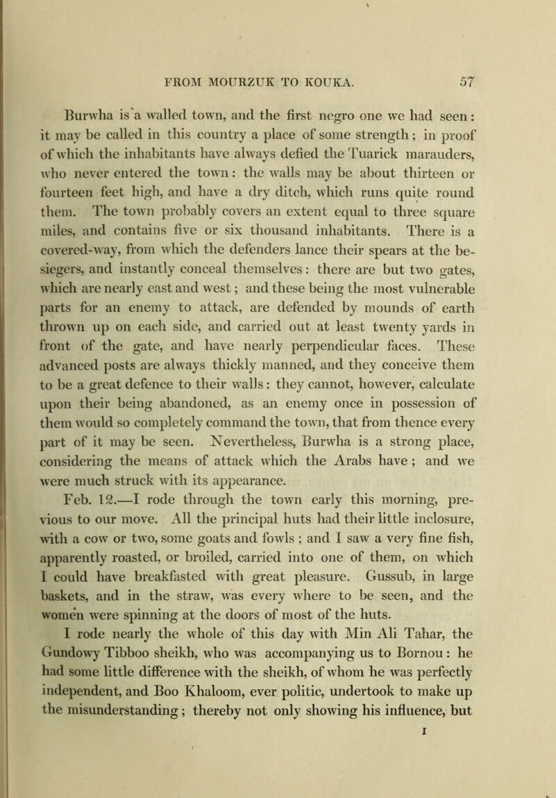 Burwha is a walled town, and the first negro one we had seen: it may be called in this country a place of some strength; in proof of which the inhabitants have always defied the Tuarick marauders, who never entered the town: the walls may be about thirteen or fourteen feet high, and have a dry ditch, which runs quite round them. The town probably covers an extent equal to three square miles, and contains five or six thousand inhabitants. There is a covered-way, from which the defenders lance their spears at the be- siegers, and instantly conceal themselves: there are but two gates, which are nearly east and west; and these being the most vulnerable parts for an enemy to attack, are defended by mounds of earth thrown up on each side, and carried out at least twenty yards in front of the gate, and have nearly perpendicular faces. These advanced posts are always thickly manned, and they conceive them to be a great defence to their walls: they cannot, however, calculate upon their being abandoned, as an enemy once in possession of them would so completely command the town, that from thence every part of it may be seen. Nevertheless, Burwha is a strong place, considering the means of attack which the Arabs have; and we were much struck with its appearance. Feb. 12.—I rode through the town early this morning, pre- vious to our move. All the principal huts had their little inclosure, with a cow or two, some goats and fowls; and I saw a very fine fish, apparently roasted, or broiled, carried into one of them, on which 1 could have breakfasted with great pleasure. Gussub, in large baskets, and in the straw, was every where to be seen, and the women were spinning at the doors of most of the huts. I rode nearly the whole of this day with Min Ali Tahar, the Gundowy Tibboo sheikh, who was accompanying us to Bornou : he had some little difference with the sheikh, of whom he was perfectly independent, and Boo Khaloom, ever politic, undertook to make up the misunderstanding; thereby not only showing his influence, but i