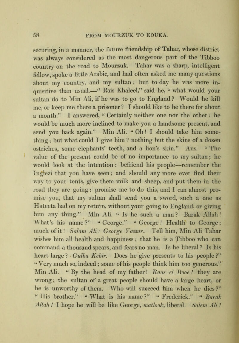 securing, in a manner, the future friendship of Tahar, whose district was always considered as the most dangerous part of the Tibboo country on the road to Mourzuk. Tahar was a sharp, intelligent fellow, spoke a little Arabic, and had often asked me many questions about my country, and my sultan ; but to-day he was more in- quisitive than usual.—■“ Rais Khaleel,” said he, “ what would your sultan do to Min Ali, if he was to go to England? Would he kill me, or keep me there a prisoner ? I should like to be there for about a month.” I answered, “ Certainly neither one nor the other: he would be much more inclined to make you a handsome present, and send you back again.” Min Ali. “ Oh! I should take him some- thing ; but what could I give him ? nothing but the skins of a dozen ostriches, some elephants’ teeth, and a lion’s skin.” Ans. “ The value of the present could be of no importance to my sultan; he would look at the intention : befriend his people—remember the Inglezi that you have seen; and should any more ever find their way to your tents, give them milk and sheep, and put them in the road they are going: promise me to do this, and I can almost pro- mise you, that my sultan shall send you a sword, such a one as Hateeta had on my return, without your going to England, or giving him any thing.” Min Ali. “ Is he such a man? Barak Allah! What’s his name?” “George.” “George! Health to George; much of it! Salam Ali: George Yassur. Tell him, Min Ali Tahar wishes him all health and happiness ; that he is a Tibboo who can command a thousand spears, and fears no man. Is he liberal ? Is his heart large ? • Gulba Kebir. Does he give presents to his people ?” “ Very much so, indeed ; some of his people think him too generous.” Min Ali. “ By the head of my father! Haas el Booe! they are wrong; the sultan of a great people should have a large heart, or he is unworthy of them. Who will succeed him when he dies ?” “His brother.” “What is his name?” “Frederick.” “ Barak Allah ! I hope he will be like George, matlook, liberal. Salem Ali!