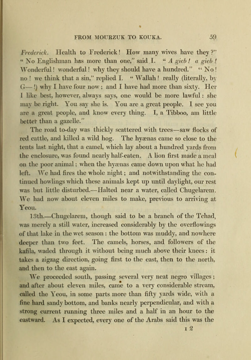 Frederick. Health to Frederick! How many wives have they?” “No Englishman has more than one,” said I. “ A gieb! a gieb ! Wonderful! wonderful! why they should have a hundred.” “ No! no ! we think that a sin,” replied I. “ Wallah ! really (literally, by G— !) why I have four now; and I have had more than sixty. Her I like best, however, always says, one would be more lawful: she may be right. You say she is. You are a great people. I see you are a great people, and know every thing. I, a Tibboo, am little bettel* than a gazelle.” The road to-day was thickly scattered with trees—saw flocks of red cattle, and killed a wild hog. The hyaenas came so close to the tents last night, that a camel, which lay about a hundred yards from the enclosure, was found nearly half-eaten. A lion first made a meal on the poor animal; when the hyaenas came down upon what he had left. We had fires the whole night; and notwithstanding the con- tinued bowlings which these animals kept up until daylight, our rest was but little disturbed.—Halted near a water, called Chugelarem. We had now about eleven miles to make, previous to arriving at Yeou. 13th.—Chugelarem, though said to be a branch of the Tchad, was merely a still water, increased considerably by the overflowings of that lake in the wet season: the bottom was muddy, and nowhere deeper than two feet. The camels, horses, and followers of the kafila, waded through it without being much above their knees: it takes a zigzag direction, going first to the east, then to the north, and then to the east again. We proceeded south, passing several very neat negro villages; and after about eleven miles, came to a very considerable stream, called the \eou, in some parts more than fifty yards wide, with a fine hard sandy bottom, and banks nearly perpendicular, and with a strong current running three miles and a half in an hour to the eastward. As I expected, every one of the Arabs said this was the i 2