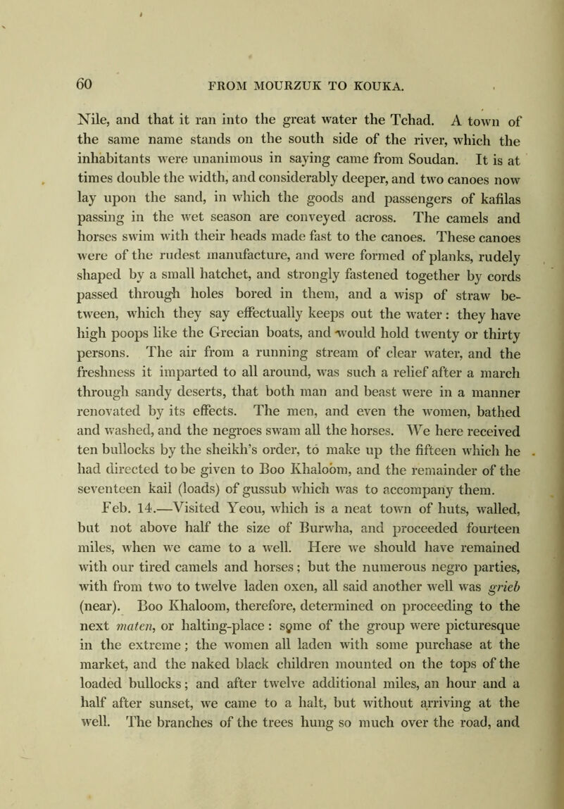 Nile, and that it ran into the great water the Tchad. A town of the same name stands on the south side of the river, which the inhabitants were unanimous in saying came from Soudan. It is at times double the width, and considerably deeper, and two canoes now lay upon the sand, in which the goods and passengers of kafilas passing in the wet season are conveyed across. The camels and horses swim with their heads made fast to the canoes. These canoes were of the rudest manufacture, and were formed of planks, rudely shaped by a small hatchet, and strongly fastened together by cords passed through holes bored in them, and a wisp of straw be- tween, which they say effectually keeps out the water: they have high poops like the Grecian boats, and -would hold twenty or thirty persons. The air from a running stream of clear water, and the freshness it imparted to all around, was such a relief after a march through sandy deserts, that both man and beast were in a manner renovated by its effects. The men, and even the women, bathed and washed, and the negroes swam all the horses. We here received ten bullocks by the sheikh’s order, to make up the fifteen which he . had directed to be given to Boo Khaloom, and the remainder of the seventeen kail (loads) of gussub which was to accompany them. Feb. 14.—Visited Yeou, which is a neat town of huts, walled, but not above half the size of Burwha, and proceeded fourteen miles, when we came to a well. Here we should have remained with our tired camels and horses; but the numerous negro parties, with from two to twelve laden oxen, all said another well was grieb (near). Boo Ivhaloom, therefore, determined on proceeding to the next maten, or halting-place: spme of the group were picturesque in the extreme; the women all laden with some purchase at the market, and the naked black children mounted on the tops of the loaded bullocks; and after twelve additional miles, an hour and a half after sunset, we came to a halt, but without arriving at the well. The branches of the trees hung so much over the road, and