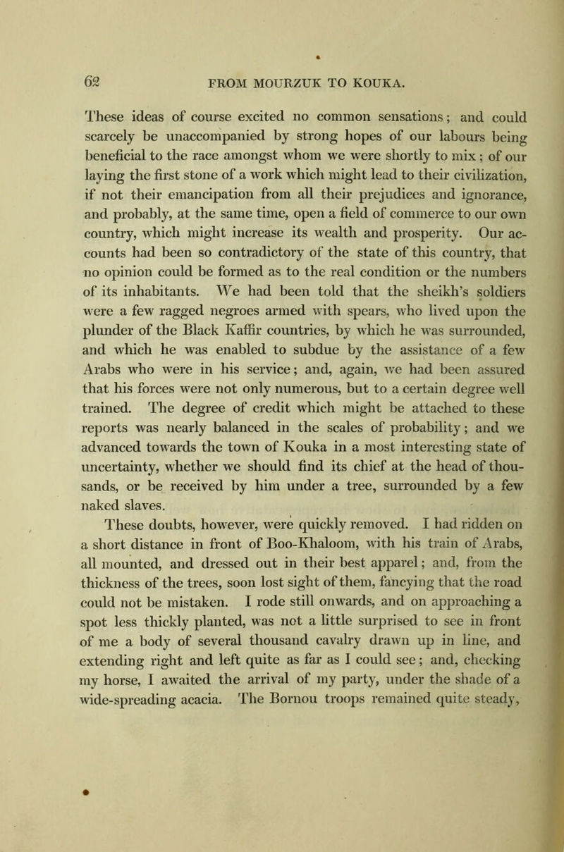 These ideas of course excited no common sensations; and could scarcely be unaccompanied by strong hopes of our labours being beneficial to the race amongst whom we were shortly to mix ; of our laying the first stone of a work which might lead to their civilization, if not their emancipation from all their prejudices and ignorance, and probably, at the same time, open a field of commerce to our own country, which might increase its wealth and prosperity. Our ac- counts had been so contradictory of the state of this country, that no opinion could be formed as to the real condition or the numbers of its inhabitants. We had been told that the sheikh’s soldiers were a few ragged negroes armed with spears, who lived upon the plunder of the Black Kaffir countries, by which he was surrounded, and which he was enabled to subdue by the assistance of a few Arabs who were in his service; and, again, we had been assured that his forces were not only numerous, but to a certain degree well trained. The degree of credit which might be attached to these reports was nearly balanced in the scales of probability; and we advanced towards the town of Kouka in a most interesting state of uncertainty, whether we should find its chief at the head of thou- sands, or be received by him under a tree, surrounded by a few naked slaves. These doubts, however, were quickly removed. I had ridden on a short distance in front of Boo-Khaloom, with his train of Arabs, all mounted, and dressed out in their best apparel; and, from the thickness of the trees, soon lost sight of them, fancying that the road could not be mistaken. I rode still onwards, and on approaching a spot less thickly planted, was not a little surprised to see in front of me a body of several thousand cavalry drawn up in line, and extending right and left quite as far as I could see; and, checking my horse, I awaited the arrival of my party, under the shade of a wide-spreading acacia. The Bornou troops remained quite steady.
