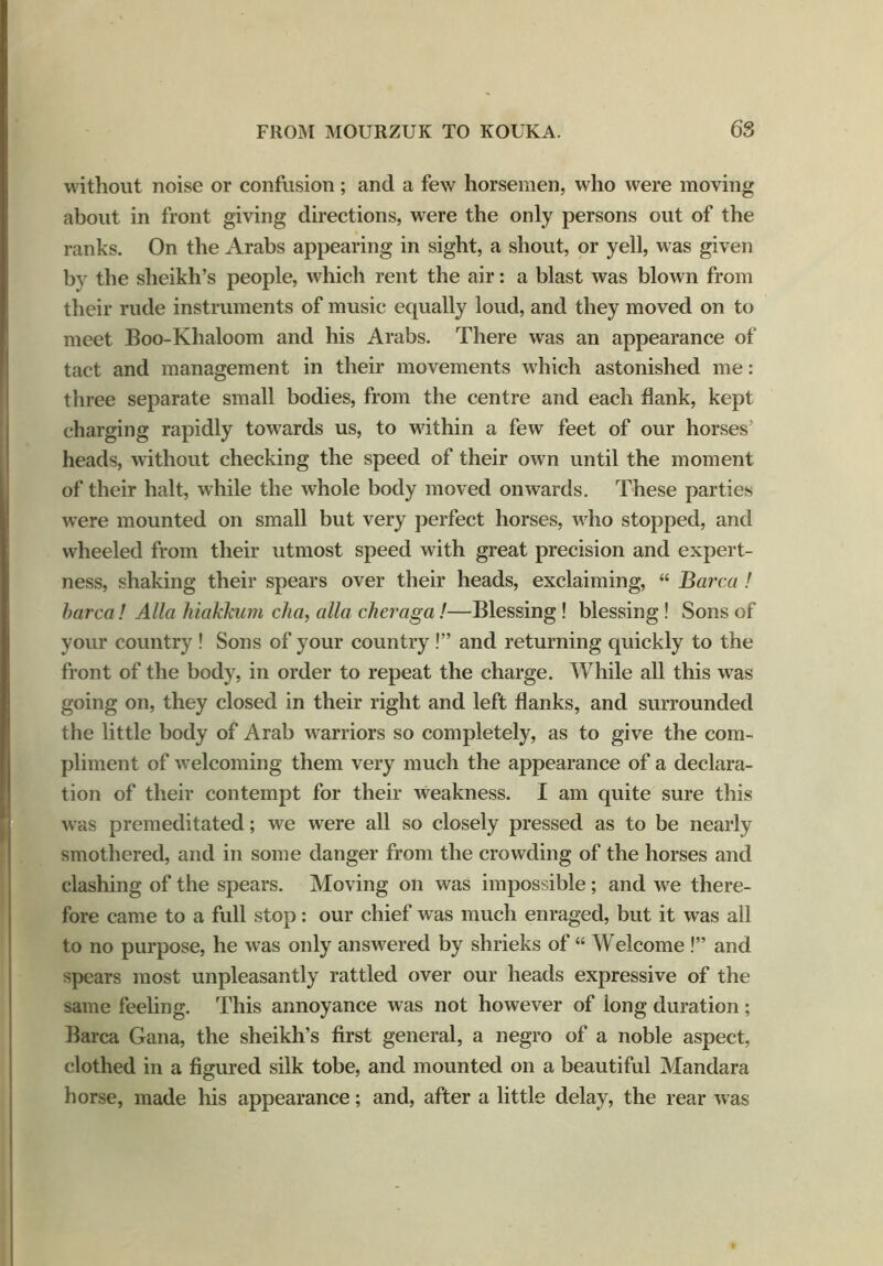 without noise or confusion; and a few horsemen, who were moving about in front giving directions, were the only persons out of the ranks. On the Arabs appearing in sight, a shout, or yell, was given bv the sheikh’s people, which rent the air: a blast was blown from their rude instruments of music equally loud, and they moved on to meet Boo-Khaloom and his Arabs. There was an appearance of tact and management in their movements which astonished me: three separate small bodies, from the centre and each flank, kept charging rapidly towards us, to within a few feet of our horses’ heads, without checking the speed of their own until the moment of their halt, while the whole body moved onwards. These parties were mounted on small but very perfect horses, wrho stopped, and wheeled from their utmost speed with great precision and expert- ness, shaking their spears over their heads, exclaiming, “ Barca ! barca! Alla hiakkum cha, alia cheraga!—Blessing ! blessing ! Sons of your country ! Sons of your country !” and returning quickly to the front of the body, in order to repeat the charge. While all this was going on, they closed in their right and left flanks, and surrounded the little body of Arab warriors so completely, as to give the com- pliment of welcoming them very much the appearance of a declara- tion of their contempt for their weakness. I am quite sure this was premeditated; we wrere all so closely pressed as to be nearly smothered, and in some danger from the crowding of the horses and clashing of the spears. Moving on was impossible ; and wre there- fore came to a full stop: our chief was much enraged, but it was all to no purpose, he was only answered by shrieks of “ Welcome !” and spears most unpleasantly rattled over our heads expressive of the same feeling. This annoyance was not however of long duration; Barca Gana, the sheikh’s first general, a negro of a noble aspect, clothed in a figured silk tobe, and mounted on a beautiful Mandara horse, made his appearance; and, after a little delay, the rear was