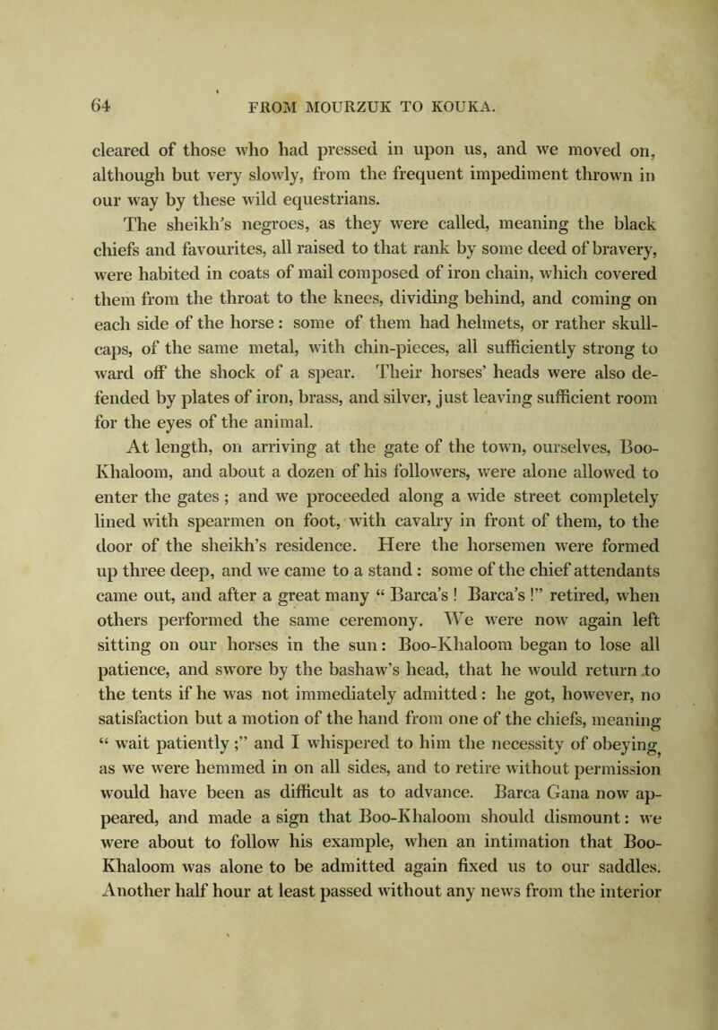 cleared of those who had pressed in upon us, and we moved on, although but very slowly, from the frequent impediment thrown in our way by these wild equestrians. The sheikh's negroes, as they were called, meaning the black chiefs and favourites, all raised to that rank by some deed of bravery, were habited in coats of mail composed of iron chain, which covered them from the throat to the knees, dividing behind, and coming on each side of the horse : some of them had helmets, or rather skull- caps, of the same metal, with chin-pieces, all sufficiently strong to ward off the shock of a spear. Their horses’ heads were also de- fended by plates of iron, brass, and silver, just leaving sufficient room for the eyes of the animal. At length, on arriving at the gate of the town, ourselves, Boo- Khaloom, and about a dozen of his followers, were alone allowed to enter the gates ; and we proceeded along a wide street completely lined with spearmen on foot, with cavalry in front of them, to the door of the sheikh’s residence. Here the horsemen were formed up three deep, and we came to a stand : some of the chief attendants came out, and after a great many “ Barca’s ! Barca’s !” retired, when others performed the same ceremony. We were now again left sitting on our horses in the sun: Boo-Khaloom began to lose all patience, and swore by the bashaw’s head, that he would return .to the tents if he was not immediately admitted: he got, however, no satisfaction but a motion of the hand from one of the chiefs, meaning “ wait patientlyand I whispered to him the necessity of obeying as we were hemmed in on all sides, and to retire without permission would have been as difficult as to advance. Barca Gana now ap- peared, and made a sign that Boo-Khaloom should dismount: we were about to follow his example, when an intimation that Boo- Khaloom was alone to be admitted again fixed us to our saddles. Another half hour at least passed without any news from the interior