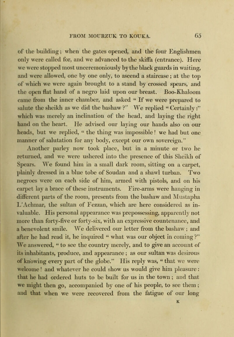 of the building; when the gates opened, and the four Englishmen only were called for, and we advanced to the skiffa (entrance). Here we were stopped most unceremoniously by the black guards in waiting, and were allowed, one by one only, to ascend a staircase; at the top of which we were again brought to a stand by crossed spears, and the open flat hand of a negro laid upon our breast. JBoo-Khaloom came from the inner chamber, and asked “ If we were prepared to salute the sheikh as we did the bashaw ?” We replied “ Certainly which was merely an inclination of the head, and laying the right hand on the heart. He advised our laying our hands also on our heads, but we replied, “ the thing was impossible! we had but one manner of salutation for any body, except our own sovereign.” Another parley now took place, but in a minute or two he returned, and we were ushered into the presence of this Sheikh of Spears. We found him in a small dark room, sitting on a carpet, plainly dressed in a blue tobe of Soudan and a shawl turban. Two negroes were on each side of him, armed with pistols, and on his carpet lay a brace of these instruments. Fire-arms were hanging in different parts of the room, presents from the bashaw and Mustapha L’Achmar, the sultan of Fezzan, which are here considered as in- valuable. His personal appearance was prepossessing, apparently not more than forty-five or forty-six, with an expressive countenance, and a benevolent smile. We delivered our letter from the bashaw; and after he had read it, he inquired “ what was our object in coming ?” We answered, “ to see the country merely, and to give an account of its inhabitants, produce, and appearance ; as our sultan was desirous of knowing every part of the globe.” His reply was, “ that we were welcome! and whatever he could show us would give him pleasure : that he had ordered huts to be built for us in the town; and that we might then go, accompanied by one of his people, to see them; and that when we were recovered from the fatigue of our long K