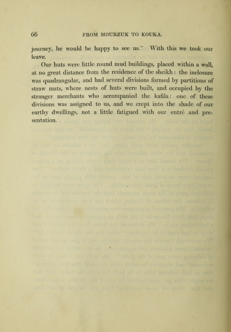 journey, he would be happy to see us.” With this we took our leave. Our huts were little round mud buildings, placed within a wall, at no great distance from the residence of the sheikh : the inclosure was quadrangular, and had several divisions formed by partitions of straw mats, where nests of huts were built, and occupied by the stranger merchants who accompanied the kafila: one of these divisions was assigned to us, and we crept into the shade of our earthy dwellings, not a little fatigued with our entre and pre- sentation.